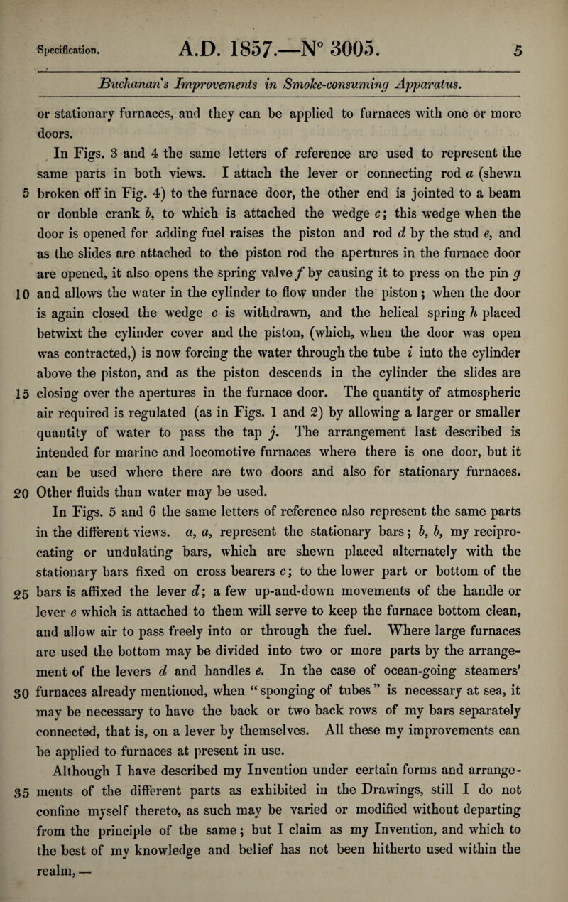 Buchanans Improvements in Smoke-consuming Apparatus. or stationary furnaces, and they can be applied to furnaces with one or more doors. In Figs. 3 and 4 the same letters of reference are used to represent the same parts in both views. I attach the lever or connecting rod a (shewn 5 broken off in Fig. 4) to the furnace door, the other end is jointed to a beam or double crank b, to which is attached the wedge c; this wedge when the door is opened for adding fuel raises the piston and rod cl by the stud e, and as the slides are attached to the piston rod the apertures in the furnace door are opened, it also opens the spring valve/by causing it to press on the pin g 10 and allows the w’ater in the cylinder to flow under the piston; when the door is again closed the wedge c is withdrawn, and the helical spring h placed betwixt the cylinder cover and the piston, (which, when the door was open was contracted,) is now forcing the water through the tube i into the cylinder above the piston, and as the piston descends in the cylinder the slides are 15 closing over the apertures in the furnace door. The quantity of atmospheric air required is regulated (as in Figs. 1 and 2) by allowing a larger or smaller quantity of water to pass the tap j. The arrangement last described is intended for marine and locomotive furnaces where there is one door, but it can be used where there are two doors and also for stationary furnaces. 20 Other fluids than water may be used. In Figs. 5 and 6 the same letters of reference also represent the same parts in the different views, a, a, represent the stationary bars; 5, b, my recipro¬ cating or undulating bars, which are shewn placed alternately with the stationary bars fixed on cross bearers c; to the lower part or bottom of the 25 bars is affixed the lever d; a few up-and-down movements of the handle or lever e which is attached to them will serve to keep the furnace bottom clean, and allow air to pass freely into or through the fuel. Where large furnaces are used the bottom may be divided into two or more parts by the arrange¬ ment of the levers d and handles e. In the case of ocean-going steamers’ 30 furnaces already mentioned, when “ sponging of tubes ” is necessary at sea, it may be necessary to have the back or two back rows of my bars separately connected, that is, on a lever by themselves. All these my improvements can be applied to furnaces at present in use. Although I have described my Invention under certain forms and arrange- 35 merits of the different parts as exhibited in the Drawings, still I do not confine myself thereto, as such may be varied or modified without departing from the principle of the same; but I claim as my Invention, and which to the best of my knowledge and belief has not been hitherto used within the realm, —