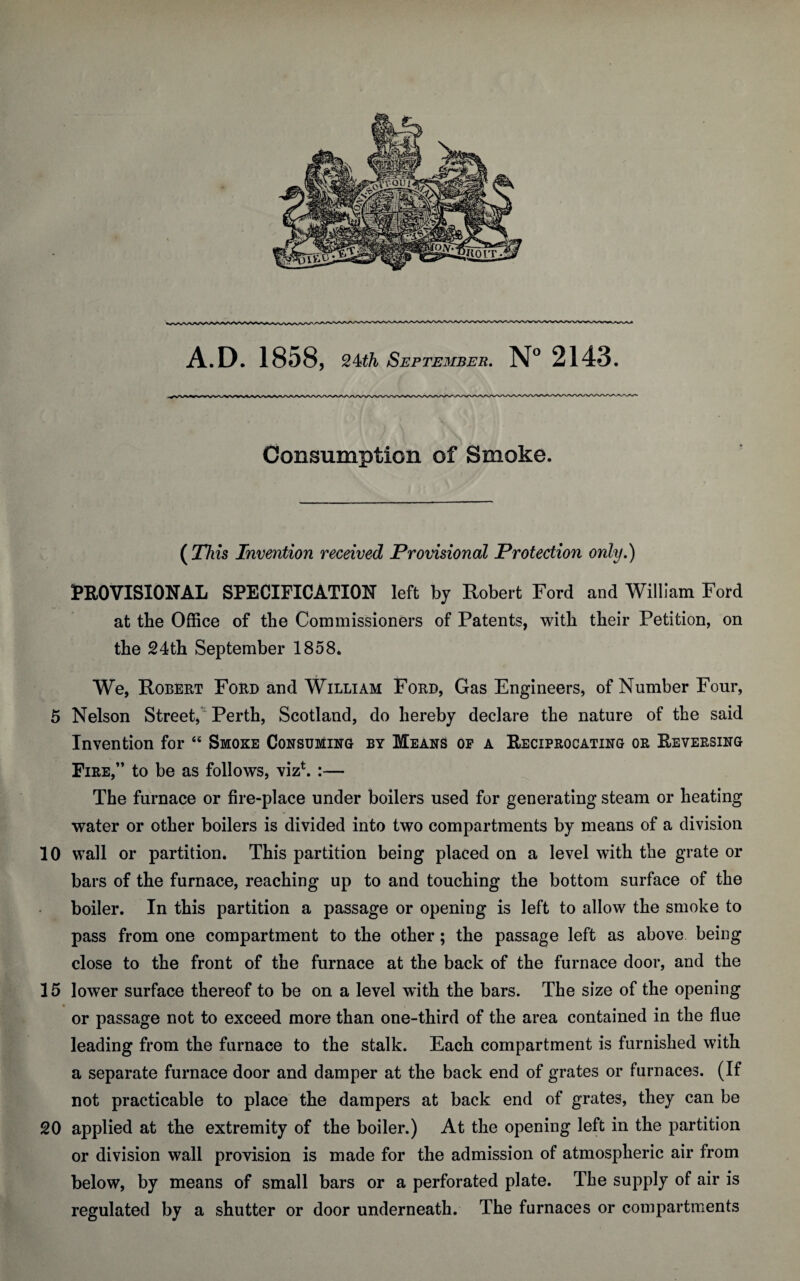 Consumption of Smoke. ( 27us Invention received Provisional Protection only.) PROVISIONAL SPECIFICATION left by Robert Ford and William Ford at the Office of the Commissioners of Patents, with their Petition, on the 24th September 1858. We, Robert Ford and William Ford, Gas Engineers, of Number Four, 5 Nelson Street, Perth, Scotland, do hereby declare the nature of the said Invention for “ Smoke Consuming by Means op a Reciprocating or Reversing Fire,” to be as follows, viz*. :— The furnace or fire-place under boilers used for generating steam or heating water or other boilers is divided into two compartments by means of a division 10 wall or partition. This partition being placed on a level with the grate or bars of the furnace, reaching up to and touching the bottom surface of the boiler. In this partition a passage or opening is left to allow the smoke to pass from one compartment to the other; the passage left as above being close to the front of the furnace at the back of the furnace door, and the 15 lower surface thereof to be on a level with the bars. The size of the opening or passage not to exceed more than one-third of the area contained in the flue leading from the furnace to the stalk. Each compartment is furnished with a separate furnace door and damper at the back end of grates or furnaces. (If not practicable to place the dampers at back end of grates, they can be 20 applied at the extremity of the boiler.) At the opening left in the partition or division wall provision is made for the admission of atmospheric air from below, by means of small bars or a perforated plate. The supply of air is regulated by a shutter or door underneath. The furnaces or compartments