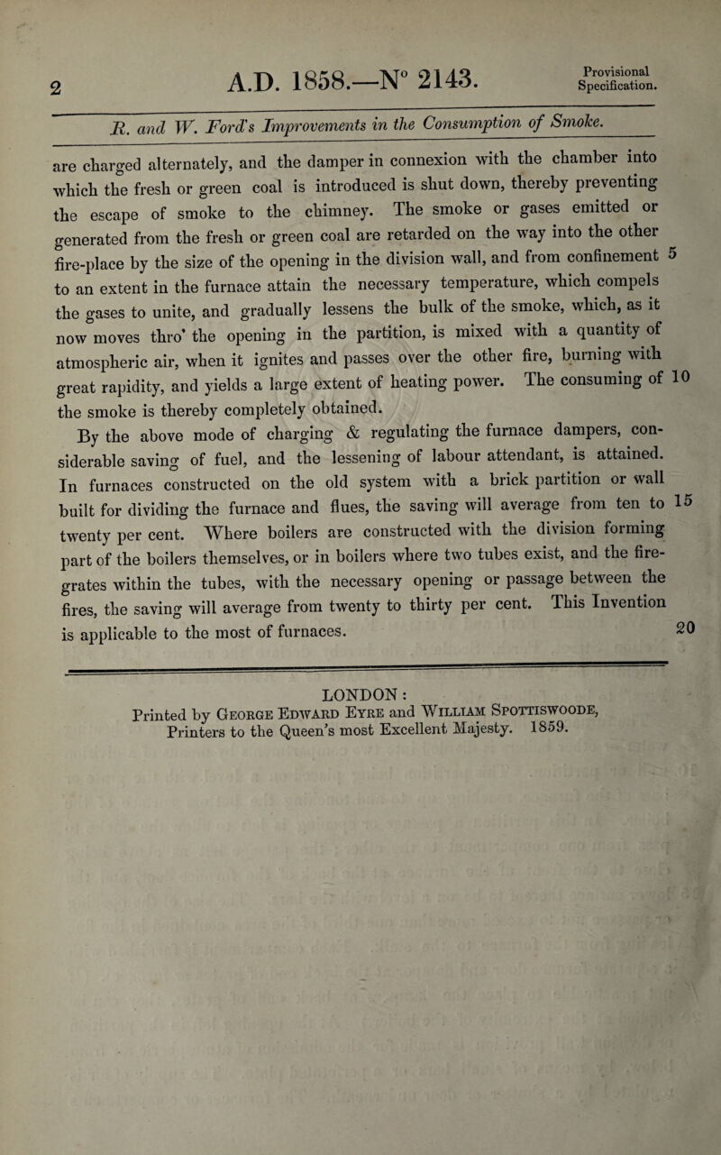 2 A.D. 1858.—N° 2143. Provisional Specification. R. and W. Ford's Improvements in the Consumption of Smoko._ are charged alternately, and the damper in connexion with the chamber into which the fresh or green coal is introduced is shut down, thereby preventing the escape of smoke to the chimney. The smoke or gases emitted or generated from the fresh or green coal are retarded on the way into the other fire-place by the size of the opening in the division wall, and from confinement 5 to an extent in the furnace attain the necessary temperature, which compels the gases to unite, and gradually lessens the bulk of the smoke, which, as it now moves thro’ the opening in the partition, is mixed with a quantity of atmospheric air, when it ignites and passes over the other fire, burning with great rapidity, and yields a large extent of heating power. The consuming of 10 the smoke is thereby completely obtained. By the above mode of charging & regulating the furnace dampers, con¬ siderable saving of fuel, and the lessening of labour attendant, is attained. In furnaces constructed on the old system with a brick partition or wall built for dividing the furnace and flues, the saving will average from ten to 15 twenty per cent. Where boilers are constructed with the division forming part of the boilers themselves, or in boilers where two tubes exist, and the fire¬ grates within the tubes, with the necessary opening or passage between the fires, the saving will average from twenty to thirty per cent. This Invention is applicable to the most of furnaces. 20 LONDON: Printed by George Edward Eyre and William Spottiswoode,