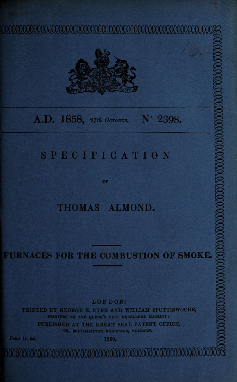 SPECIFICATION OF THOMAS ALMOND. A.D. 1858, 27th October. N° 2398. [FURNACES FOR THE COMBUSTION OF SMOKE. LONDON: PB1NTED BY GEORGE E. EYRE AND WILLIAM SPOTTISWOODE, PRINTERS TO THE QUEEN’S HOST EXCELLENT MAJESTY: PUBLISHED AT THE GREAT SEAL PATENT OFFICE, 25, SOUTHAMPTON BUILDINGS, HOLBORN. Price 1». id. 1859.