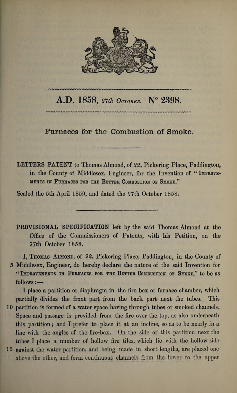 A.D. 1858, 27th October. N° 2398. Furnaces for the Combustion of Smoke. LETTERS PATENT to Thomas Almond, of 22, Pickering Place, Paddington^ in the County of Middlesex, Engineer, for the Invention of “ Improve¬ ments in Furnaces for the Better Combustion of Smoke.” Sealed the 5th April 1859, and dated the 27th October 1858. PROVISIONAL SPECIFICATION left by the said Thomas Almond at the Office of the Commissioners of Patents, with his Petition, on the 27th October 1858. I, Thomas Almond, of 22, Pickering Place, Paddington, in the County of 5 Middlesex, Engineer, do hereby declare the nature of the said Invention for “ Improvements in Furnaces for the Better Combustion of Smoke,” to be as follows:— I place a partition or diaphragm in the fire box or furnace chamber, which partially divides the front part from the back part next the tubes. This 10 partition is formed of a water space having through tubes or smoked channels. Space and passage is provided from the fire over the top, as also underneath this partition; and I prefer to place it at an incline, so as to be nearly in a line with the angles of the fire-box. On the side of this partition next the tubes I place a number of hollow fire tiles, which lie with the hollow side 15 against the water partition, and being made in short lengths, are placed one above the other, and form continuous channels from the lower to the upper