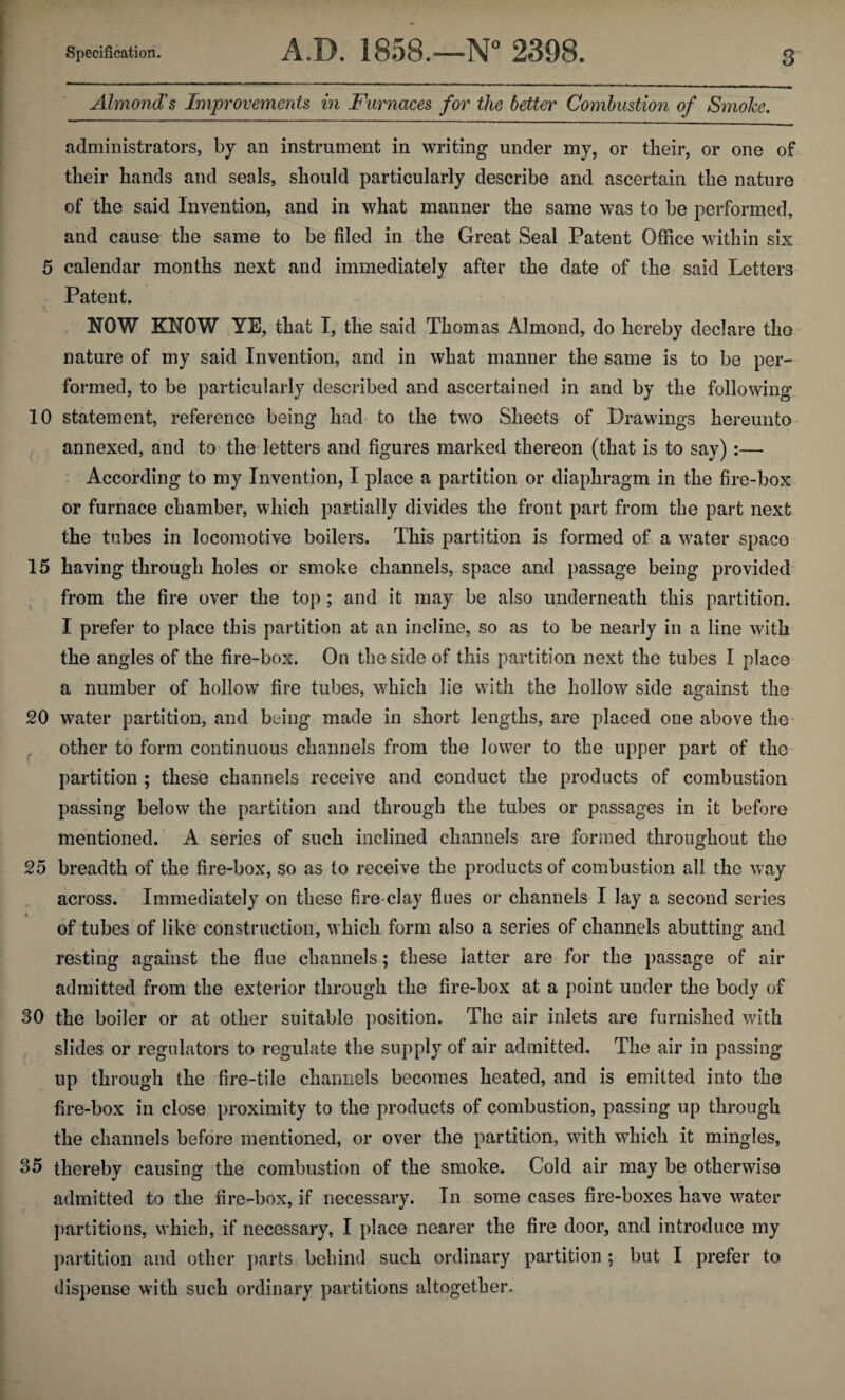 Almond's Improvements in Furnaces for the better Combustion of Smoke. administrators, by an instrument in writing under my, or their, or one of their hands and seals, should particularly describe and ascertain the nature of the said Invention, and in what manner the same was to be performed, and cause the same to be filed in the Great Seal Patent Office within six 5 calendar months next and immediately after the date of the said Letters Patent. NOW KNOW YE, that I, the said Thomas Almond, do hereby declare the nature of my said Invention, and in what manner the same is to be per¬ formed, to be particularly described and ascertained in and by the following 10 statement, reference being had to the two Sheets of Drawings hereunto annexed, and to the letters and figures marked thereon (that is to say) :— According to my Invention, I place a partition or diaphragm in the fire-box or furnace chamber, which partially divides the front part from the part next the tubes in locomotive boilers. This partition is formed of a water space 15 having through holes or smoke channels, space and passage being provided from the fire over the top; and it may be also underneath this partition. I prefer to place this partition at an incline, so as to be nearly in a line with the angles of the fire-box. On the side of this partition next the tubes I place a number of hollow fire tubes, which lie with the hollow side against the 20 water partition, and being made in short lengths, are placed one above the other to form continuous channels from the lower to the upper part of the partition ; these channels receive and conduct the products of combustion passing below the partition and through the tubes or passages in it before mentioned. A series of such inclined channels are formed throughout the 25 breadth of the fire-box, so as to receive the products of combustion all the way across. Immediately on these fire-clay flues or channels I lay a second series of tubes of like construction, which form also a series of channels abutting and resting against the flue channels; these latter are for the passage of air admitted from the exterior through the fire-box at a point under the body of 30 the boiler or at other suitable position. The air inlets are furnished with slides or regulators to regulate the supply of air admitted. The air in passing up through the fire-tile channels becomes heated, and is emitted into the fire-box in close proximity to the products of combustion, passing up through the channels before mentioned, or over the partition, with which it mingles, 35 thereby causing the combustion of the smoke. Cold air may be otherwise admitted to the fire-box, if necessary. In some cases fire-boxes have water partitions, which, if necessary, I place nearer the fire door, and introduce my partition and other parts behind such ordinary partition ; but I prefer to dispense with such ordinary partitions altogether.