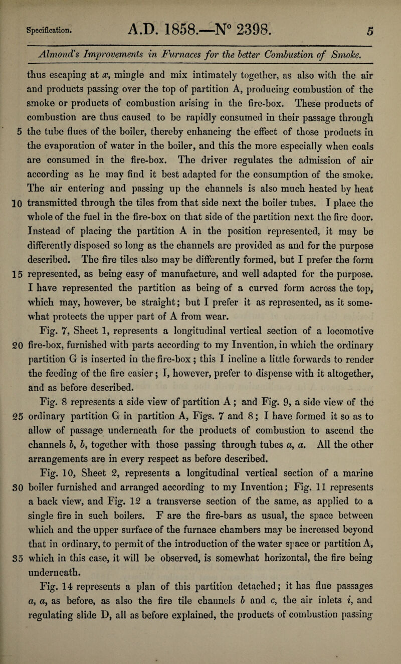 Almond's Improvements in Furnaces for the better Combustion of Smoke. thus escaping at x, mingle and mix intimately together, as also with the air and products passing over the top of partition A, producing combustion of the smoke or products of combustion arising in the fire-box. These products of combustion are thus caused to be rapidly consumed in their passage through 5 the tube flues of the boiler, thereby enhancing the effect of those products in the evaporation of water in the boiler, and this the more especially when coals are consumed in the fire-box. The driver regulates the admission of air according as he may find it best adapted for the consumption of the smoke. The air entering and passing up the channels is also much heated by heat 10 transmitted through the tiles from that side next the boiler tubes. I place the whole of the fuel in the fire-box on that side of the partition next the fire door. Instead of placing the partition A in the position represented, it may be differently disposed so long as the channels are provided as and for the purpose described. The fire tiles also may be differently formed, but I prefer the form 15 represented, as being easy of manufacture, and well adapted for the purpose. I have represented the partition as being of a curved form across the top, which may, however, be straight; but I prefer it as represented, as it some¬ what protects the upper part of A from wear. Fig. 7, Sheet 1, represents a longitudinal vertical section of a locomotive 20 fire-box, furnished with parts according to my Invention, in which the ordinary partition G is inserted in the fire-box; this I incline a little forwards to render the feeding of the fire easier; I, however, prefer to dispense with it altogether, and as before described. Fig. 8 represents a side view of partition A; and Fig. 9, a side view of the 25 ordinary partition G in partition A, Figs. 7 and 8; I have formed it so as to allow of passage underneath for the products of combustion to ascend the channels b, b, together with those passing through tubes a, a. All the other arrangements are in every respect as before described. Fig. 10, Sheet 2, represents a longitudinal vertical section of a marine 30 boiler furnished and arranged according to my Invention; Fig. 11 represents a back view, and Fig. 12 a transverse section of the same, as applied to a single fire in such boilers. F are the fire-bars as usual, the space between which and the upper surface of the furnace chambers may be increased beyond that in ordinary, to permit of the introduction of the water space or partition A, 35 which in this case, it will be observed, is somewhat horizontal, the fire being underneath. Fig. 14 represents a plan of this partition detached; it has flue passages a, a, as before, as also the fire tile channels b and c, the air inlets i, and regulating slide D, all as before explained, the products of combustion passing