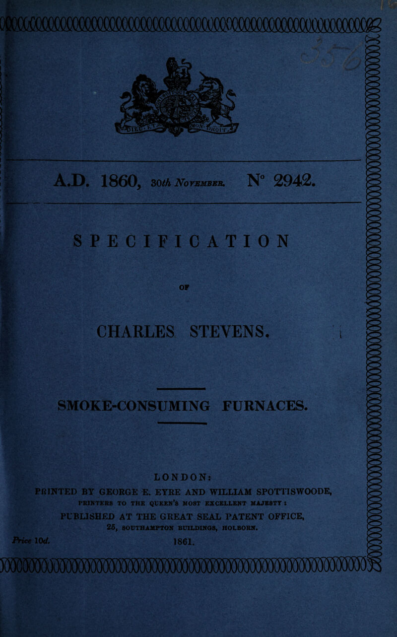 i -J \ - 1 tf. \  ' ‘ 1 ■i A.D. 1860, 30th November. N 2942. I 1 & 3 5|' i •%- m Wz wj; 8 •JK\ 'A r . > •>' ' •A. SPECIFICATION OF CHARLES STEVENS. SMOKE-CONSUMING FURNACES. LONDON: PRINTED BY GEORGE E. EYRE AND WILLIAM SPOTTISWOODE, PRINTERS TO THE QUEEN’S MOST EXCELLENT MAJESTY : PUBLISHED AT THE GREAT SEAL PATENT OFFICE, 25, SOUTHAMPTON BUILDINGS, HOLBORN. Price lOd. 1861.