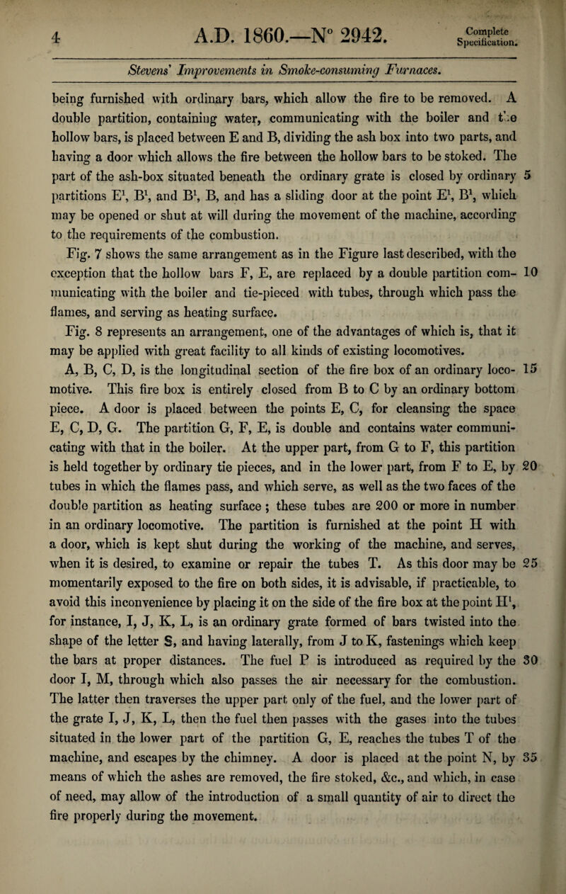 Specification. Stevens Improvements in Smoke-consuming Furnaces. being furnished with ordinary bars, which allow the fire to be removed. A double partition, containing water, communicating with the boiler and the hollow bars, is placed between E and B, dividing the ash box into two parts, and having a door which allows the fire between the hollow bars to be stoked. The part of the ash-box situated beneath the ordinary grate is closed by ordinary 5 partitions E1, B1, and B1, B, and has a sliding door at the point E\ B1, which may be opened or shut at will during the movement of the machine, according to the requirements of the combustion. Fig. 7 shows the same arrangement as in the Figure last described, with the exception that the hollow bars F, E, are replaced by a double partition com- 10 munieating with the boiler and tie-pieced with tubes, through which pass the flames, and serving as heating surface. Fig. 8 represents an arrangement, one of the advantages of which is, that it may be applied with great facility to all kinds of existing locomotives. A, B, C, D, is the longitudinal section of the fire box of an ordinary loco- 15 motive. This fire box is entirely closed from B to C by an ordinary bottom piece. A door is placed between the points E, C, for cleansing the space E, C, D, G. The partition G, F, E, is double and contains water communi¬ cating with that in the boiler. At the upper part, from G to F, this partition is held together by ordinary tie pieces, and in the lower part, from F to E, by 20 tubes in which the flames pass, and which serve, as well as the two faces of the double partition as heating surface ; these tubes are 200 or more in number in an ordinary locomotive. The partition is furnished at the point H with a door, which is kept shut during the working of the machine, and serves, when it is desired, to examine or repair the tubes T. As this door may be 25 momentarily exposed to the fire on both sides, it is advisable, if practicable, to avoid this inconvenience by placing it on the side of the fire box at the point H1, for instance, I, J, K, L, is an ordinary grate formed of bars twisted into the shape of the letter S, and having laterally, from J to K, fastenings which keep the bars at proper distances. The fuel P is introduced as required by the 30 door I, M, through which also passes the air necessary for the combustion. The latter then traverses the upper part only of the fuel, and the lower part of the grate I, J, K, L, then the fuel then passes with the gases into the tubes situated in the lower part of the partition G, E, reaches the tubes T of the machine, and escapes by the chimney. A door is placed at the point N, by 35 means of which the ashes are removed, the fire stoked, &c., and which, in case of need, may allow of the introduction of a small quantity of air to direct the fire properly during the movement.