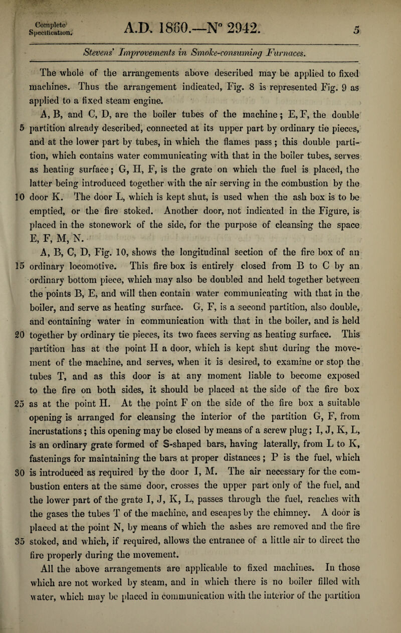 Specification. A.D. 1800.—N° 2942. 5 Stevens Improvements in Smoke-consuming Furnaces. The whole of the arrangements above described may be applied to fixed machines. Thus the arrangement indicated, Fig. 8 is represented Fig. 9 as applied to a fixed steam engine. A, B, and C, D, are the boiler tubes of the machine; E,F, the double 5 partition already described, connected at its upper part by ordinary tie pieces, and at the lower part by tubes, in which the flames pass; this double parti¬ tion, which contains water communicating with that in the boiler tubes, serves as heating surface; G, H, F, is the grate on which the fuel is placed, the latter being introduced together with the air serving in the combustion by the 10 door K. The door L, which is kept shut, is used when the ash box is to be emptied, or the fire stoked. Another door, not indicated in the Figure, is placed in the stonework of the side, for the purpose of cleansing the space E, F, M, N. A, B, C, D, Fig. 10, shows the longitudinal section of the fire box of an 15 ordinary locomotive. This fire box is entirely closed from B to C by an •ordinary bottom piece, which may also be doubled and held together between the points B, E, and will then contain water communicating with that in the boiler, and serve as heating surface. G, F, is a second partition, also double, and containing water in communication with that in the boiler, and is held 20 together by ordinary tie pieces, its two faces serving as heating surface. This partition has at the point II a door, which is kept shut during the move¬ ment of the machine, and serves, when it is desired, to examine or stop the tubes T, and as this door is at any moment liable to become exposed to the fire on both sides, it should be placed at the side of the fire box 25 as at the point H. At the point F on the side of the fire box a suitable opening is arranged for cleansing the interior of the partition G, F, from incrustations; this opening may be closed by means of a screw plug; I, J, K, L, is an ordinary grate formed of S-shaped bars, having laterally, from L to Iv, fastenings for maintaining the bars at proper distances ; P is the fuel, which 30 is introduced as required by the door I, M. The air necessary for the com¬ bustion enters at the same door, crosses the upper part only of the fuel, and the lower part of the grate I, J, K, L, passes through the fuel, reaches with the gases the tubes T of the machine, and escapes by the chimney. A door is placed at the point N, by means of which the ashes are removed and the fire 35 stoked, and which, if required, allows the entrance of a little air to direct the fire properly during the movement. All the above arrangements are applicable to fixed machines. In those which are not worked by steam, and in which there is no boiler filled with water, which may be placed in communication with the interior of the partition