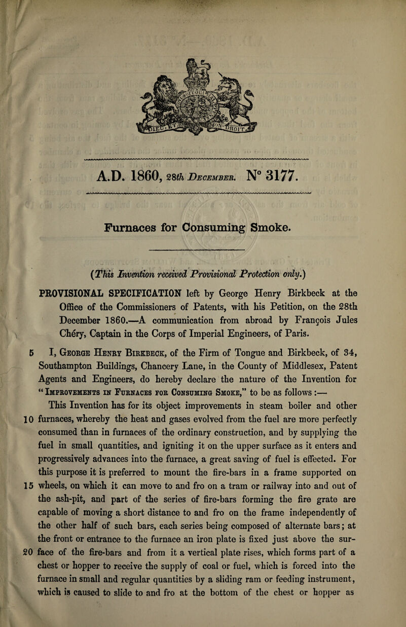 Furnaces for Consuming Smoke. ‘i_ < . ., (This Invention received Provisional Protection only.) PROVISIONAL SPECIFICATION left by George Henry Birkbeck at the Office of the Commissioners of Patents, with his Petition, on the 28th * December 1860.—A communication from abroad by Francois Jules Chery, Captain in the Corps of Imperial Engineers, of Paris. 5 I, George Henry Birkbeck, of the Firm of Tongue and Birkbeck, of 34, Southampton Buildings, Chancery Lane, in the County of Middlesex, Patent Agents and Engineers, do hereby declare the nature of the Invention for “ Improvements in Furnaces for Consuming Smoke,” to be as follows :— This Invention has for its object improvements in steam boiler and other 10 furnaces, whereby the heat and gases evolved from the fuel are more perfectly consumed than in furnaces of the ordinary construction, and by supplying the fuel in small quantities, and igniting it on the upper surface as it enters and progressively advances into the furnace, a great saving of fuel is effected. For this purpose it is preferred to mount the fire-bars in a frame supported on 15 wheels, on which it can move to and fro on a tram or railway into and out of the ash-pit, and part of the series of fire-bars forming the fire grate are capable of moving a short distance to and fro on the frame independently of the other half of such bars, each series being composed of alternate bars; at the front or entrance to the furnace an iron plate is fixed just above the sur- 20 face of the fire-bars and from it a vertical plate rises, which forms part of a chest or hopper to receive the supply of coal or fuel, which is forced into the furnace in small and regular quantities by a sliding ram or feeding instrument, which is caused to slide to and fro at the bottom of the chest or hopper as