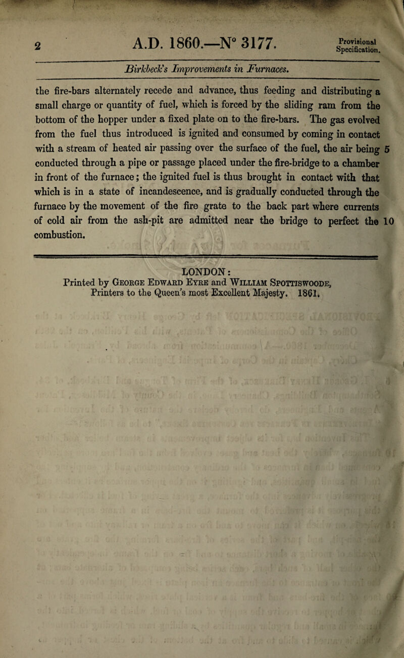 2 A.D. I860.—N° 3177. Provisional Specification. jBirkbecJcs Improvements in Furnaces. the fire-bars alternately recede and advance, thus feeding and distributing a small charge or quantity of fuel, which is forced by the sliding ram from the bottom of the hopper under a fixed plate on to the fire-bars. The gas evolved from the fuel thus introduced is ignited and consumed by coming in contact with a stream of heated air passing over the surface of the fuel, the air being 5 conducted through a pipe or passage placed under the fire-bridge to a chamber in front of the furnace; the ignited fuel is thus brought in contact with that which is in a state of incandescence, and is gradually conducted through the furnace by the movement of the fire grate to the back part where currents of cold air from the ash-pit are admitted near the bridge to perfect the 10 combustion. » :i . 1 /Vl ' \\A u1 ' ,  LONDON: Printed by George Edward Eyre and William Spottiswoode,