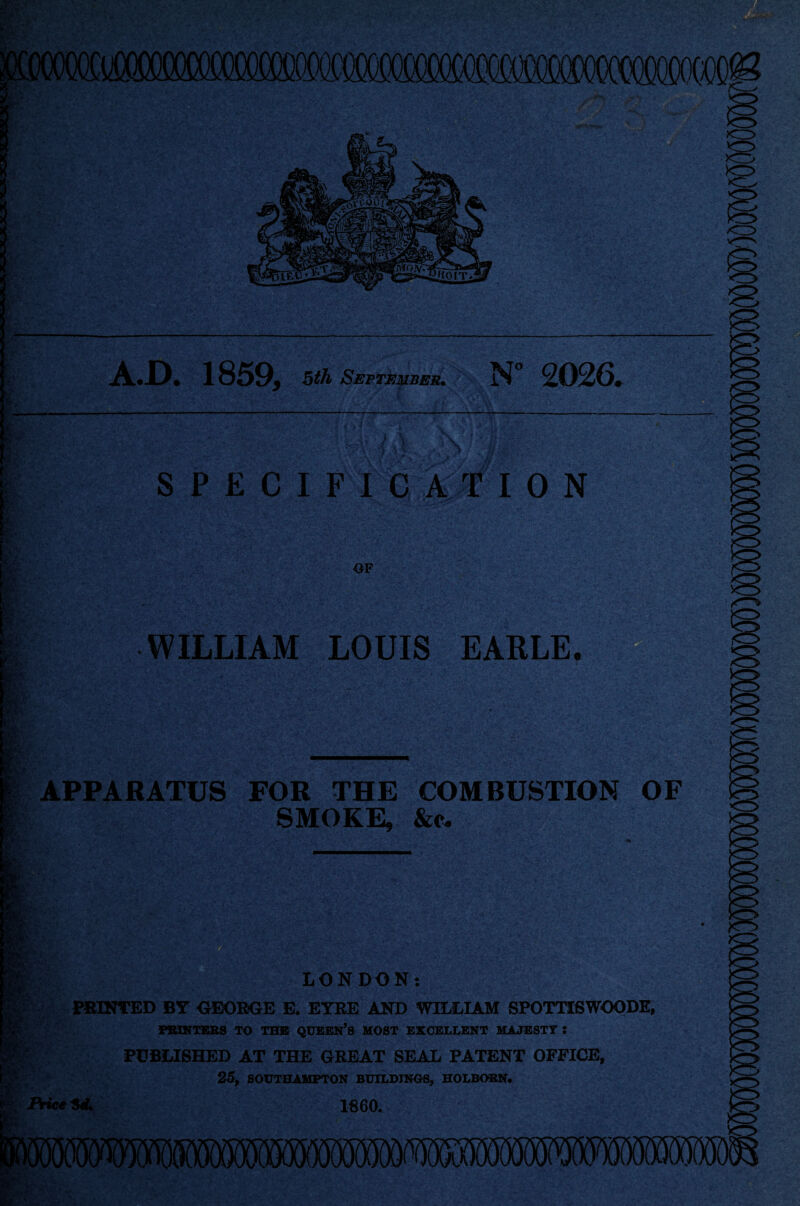 A.D. 1859, 5th September• N° 2026, & <g' Mafi SPECIFICATION OF frj WILLIAM LOUIS EARLE. APPARATUS FOR THE COMBUSTION OF SMOKE, &e. 0 Ji LONDON: PRINTED BY GEORGE E. EYRE AND WILLIAM SPOTTISWOODE, PRINTERS TO THE QUEEN’S HOST EXCELLENT MAJESTY : gfe PUBLISHED AT THE GREAT SEAL PATENT OFFICE, 25, SOUTHAMPTON BUILDINGS, HOLBOSN. Price HU I860.