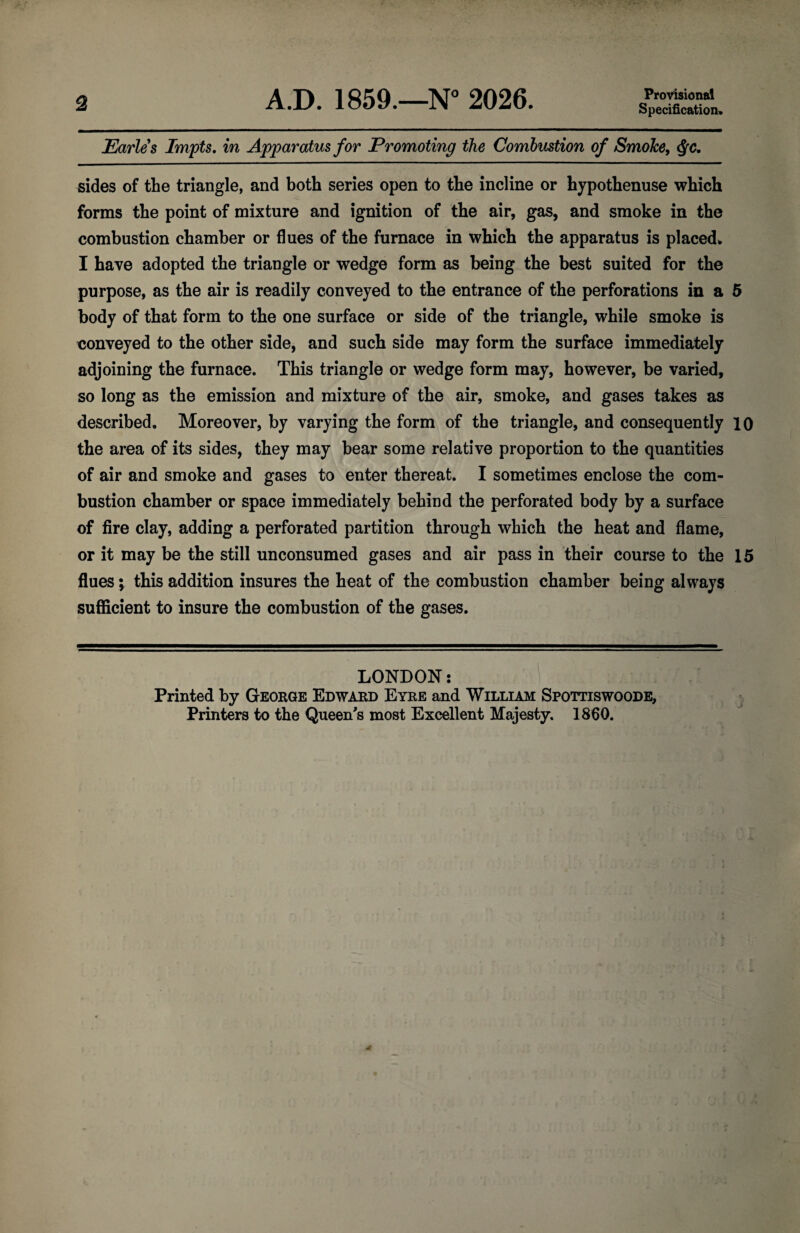 2 A.D. 1859.—N° 2026. Provisional Specification. Earles Impts. in Apparatus for Promoting the Combustion of Smoke, Qc. sides of the triangle, and both series open to the incline or hypothenuse which forms the point of mixture and ignition of the air, gas, and smoke in the combustion chamber or flues of the furnace in which the apparatus is placed. I have adopted the triangle or wedge form as being the best suited for the purpose, as the air is readily conveyed to the entrance of the perforations in a 5 body of that form to the one surface or side of the triangle, while smoke is conveyed to the other side, and such side may form the surface immediately adjoining the furnace. This triangle or wedge form may, however, be varied, so long as the emission and mixture of the air, smoke, and gases takes as described. Moreover, by varying the form of the triangle, and consequently 10 the area of its sides, they may bear some relative proportion to the quantities of air and smoke and gases to enter thereat. I sometimes enclose the com¬ bustion chamber or space immediately behind the perforated body by a surface of fire clay, adding a perforated partition through which the heat and flame, or it may be the still unconsumed gases and air pass in their course to the 15 flues; this addition insures the heat of the combustion chamber being always sufficient to insure the combustion of the gases. LONDON: Printed by George Edward Eyre and William Spottiswoode,