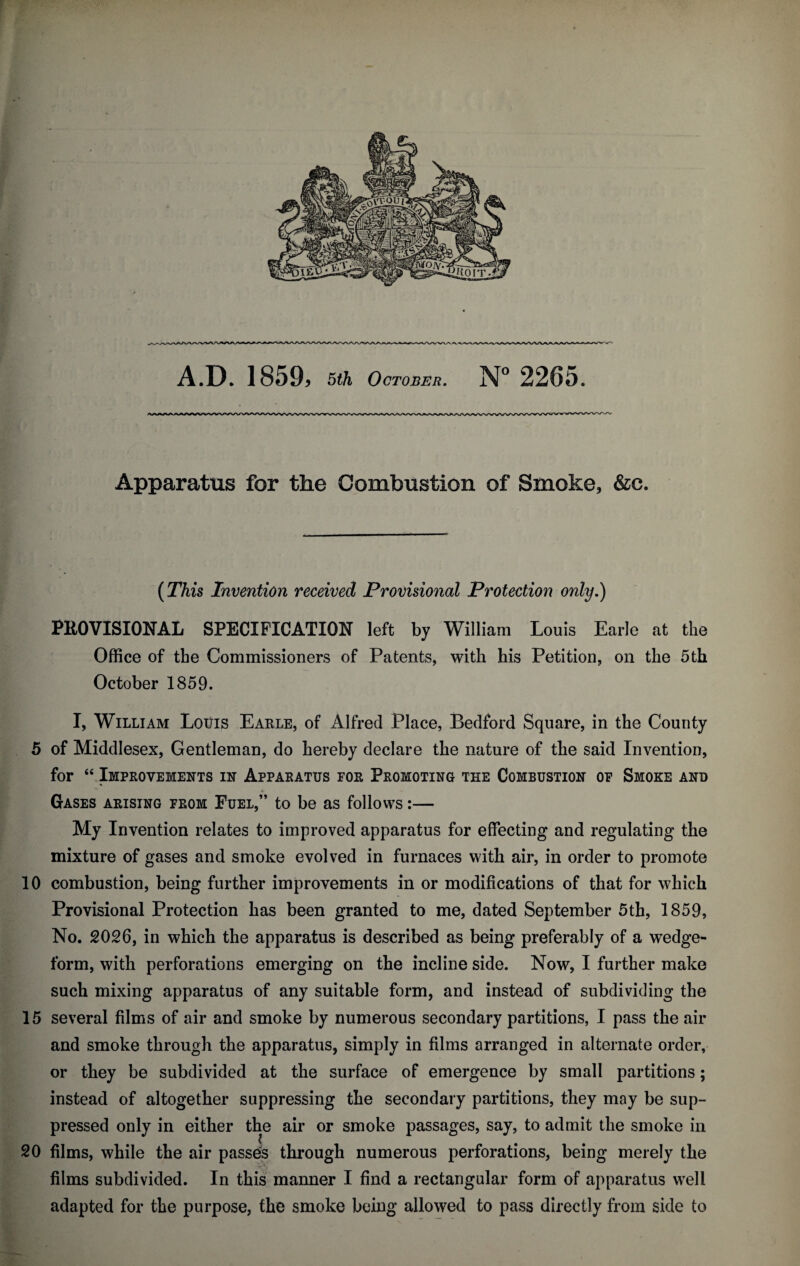 Apparatus for the Combustion of Smoke, &c. (This Invention received Provisional Protection only.) PROVISIONAL SPECIFICATION left by William Louis Earle at the Office of the Commissioners of Patents, with his Petition, on the 5th October 1859. I, William Louis Earle, of Alfred Place, Bedford Square, in the County 5 of Middlesex, Gentleman, do hereby declare the nature of the said Invention, for “ Improvements in Apparatus for Promoting the Combustion of Smoke and Gases arising from Fuel,” to be as follows:— My Invention relates to improved apparatus for effecting and regulating the mixture of gases and smoke evolved in furnaces with air, in order to promote 10 combustion, being further improvements in or modifications of that for which Provisional Protection has been granted to me, dated September 5th, 1859, No. 2026, in which the apparatus is described as being preferably of a wedge- form, with perforations emerging on the incline side. Now, I further make such mixing apparatus of any suitable form, and instead of subdividing the 15 several films of air and smoke by numerous secondary partitions, I pass the air and smoke through the apparatus, simply in films arranged in alternate order, or they be subdivided at the surface of emergence by small partitions; instead of altogether suppressing the secondary partitions, they may be sup¬ pressed only in either the air or smoke passages, say, to admit the smoke in 20 films, while the air passes through numerous perforations, being merely the films subdivided. In this manner I find a rectangular form of apparatus well adapted for the purpose, the smoke being allowed to pass directly from side to