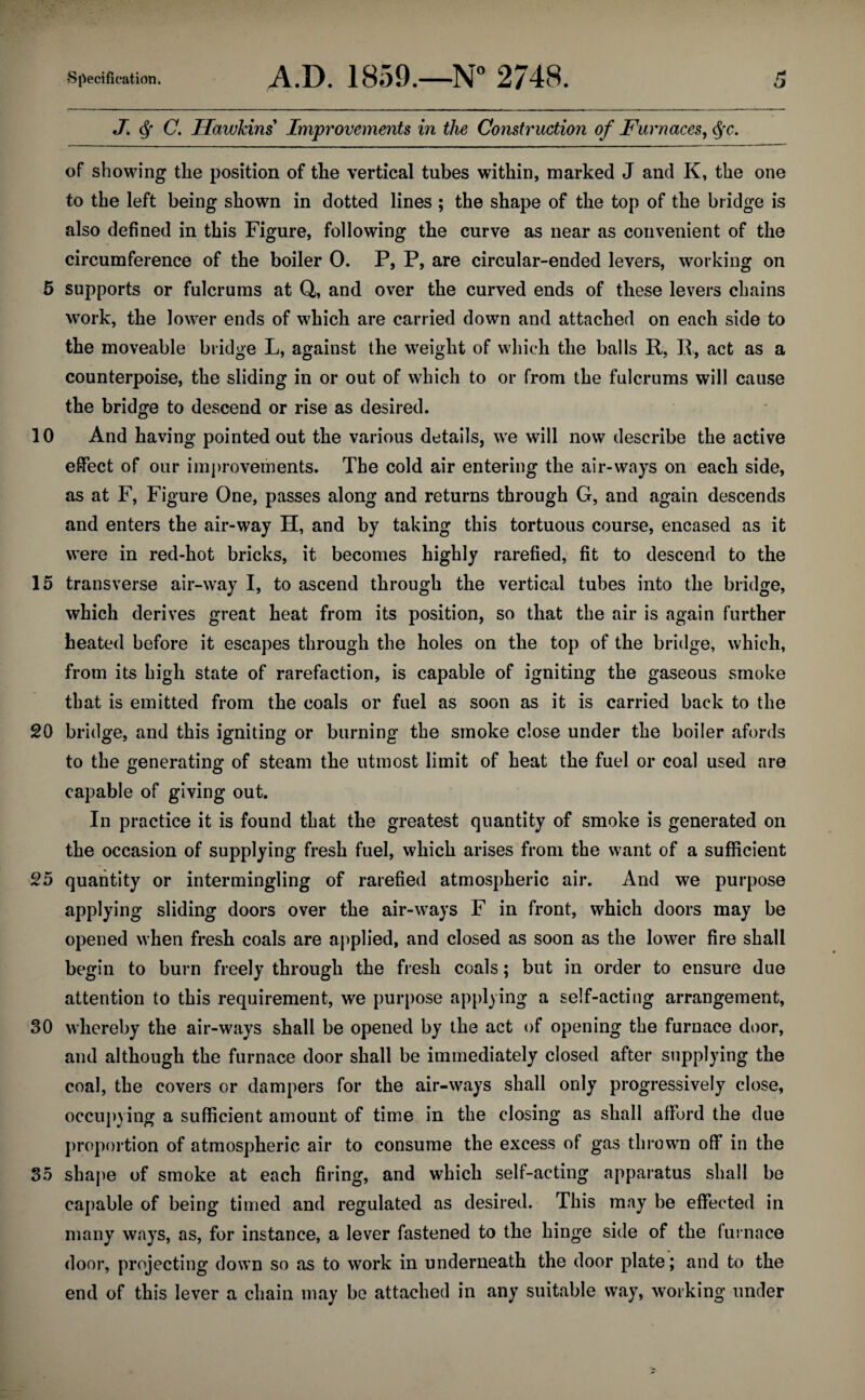 J. Q C. Hawkins Improvements in the Construction of Furnaces, fyc. of showing the position of the vertical tubes within, marked J and K, the one to the left being shown in dotted lines ; the shape of the top of the bridge is also defined in this Figure, following the curve as near as convenient of the circumference of the boiler 0. P, P, are circular-ended levers, working on 5 supports or fulcrums at Q, and over the curved ends of these levers chains work, the lower ends of which are carried down and attached on each side to the moveable bridge L, against the weight of which the balls R, R, act as a counterpoise, the sliding in or out of which to or from the fulcrums will cause the bridge to descend or rise as desired. 10 And having pointed out the various details, we will now describe the active effect of our improvements. The cold air entering the air-ways on each side, as at F, Figure One, passes along and returns through G, and again descends and enters the air-way H, and by taking this tortuous course, encased as it were in red-hot bricks, it becomes highly rarefied, fit to descend to the 15 transverse air-way I, to ascend through the vertical tubes into the bridge, which derives great heat from its position, so that the air is again further heated before it escapes through the holes on the top of the bridge, which, from its high state of rarefaction, is capable of igniting the gaseous smoke that is emitted from the coals or fuel as soon as it is carried back to the 20 bridge, and this igniting or burning the smoke close under the boiler afords to the generating of steam the utmost limit of heat the fuel or coal used are capable of giving out. In practice it is found that the greatest quantity of smoke is generated on the occasion of supplying fresh fuel, which arises from the want of a sufficient 25 quantity or intermingling of rarefied atmospheric air. And we purpose applying sliding doors over the air-ways F in front, which doors may be opened when fresh coals are applied, and closed as soon as the lower fire shall begin to burn freely through the fresh coals; but in order to ensure due attention to this requirement, we purpose applying a self-acting arrangement, 30 whereby the air-ways shall be opened by the act of opening the furnace door, and although the furnace door shall be immediately closed after supplying the coal, the covers or dampers for the air-ways shall only progressively close, occupying a sufficient amount of time in the closing as shall afford the due proportion of atmospheric air to consume the excess of gas thrown off in the 35 shape of smoke at each firing, and which self-acting apparatus shall be capable of being timed and regulated as desired. This may be effected in many ways, as, for instance, a lever fastened to the hinge side of the furnace door, projecting down so as to work in underneath the door plate; and to the end of this lever a chain may be attached in any suitable way, working under
