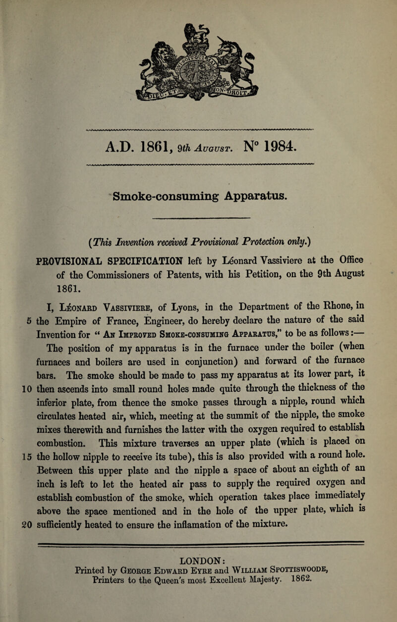 A.D. 1861, 9th August. N° 1984. AftnLTifWU»^^iri\w\AA<WiAi\<i.i»'i.fi>f|< nifrir rr nonr^nrr nnonnnnrnnrifirnfMTrr* ~ * * Smoke-consuming Apparatus. (This Invention received Provisional Protection only.) PROVISIONAL SPECIFICATION left by Leonard Vassiviere at the Office of the Commissioners of Patents, with his Petition, on the 9th August 1861. I, Leonard Vassiviere, of Lyons, in the Department of the Rhone, in 5 the Empire of France, Engineer, do hereby declare the nature of the said Invention for “ An Improved Smoke-consuming Apparatus/’ to be as follows:— The position of my apparatus is in the furnace under the boiler (when furnaces and boilers are used in conjunction) and forward of the furnace bars. The smoke should be made to pass my apparatus at its lower part, it 10 then ascends into small round holes made quite through the thickness of the inferior plate, from thence the smoke passes through a nipple, round which circulates heated air, which, meeting at the summit of the nipple, the smoke mixes therewith and furnishes the latter with the oxygen required to establish combustion. This mixture traverses an upper plate (which is placed on 15 the hollow nipple to receive its tube), this is also provided with a round hole. Between this upper plate and the nipple a space of about an eighth of an inch is left to let the heated air pass to supply the required oxygen and establish combustion of the smoke, which operation takes place immediately above the space mentioned and in the hole of the upper plate, which is 20 sufficiently heated to ensure the inflamation of the mixture. LONDON: Printed by George Edward Eyre and William Spottiswoode, Printers to the Queen's most Excellent Majesty. 1862.