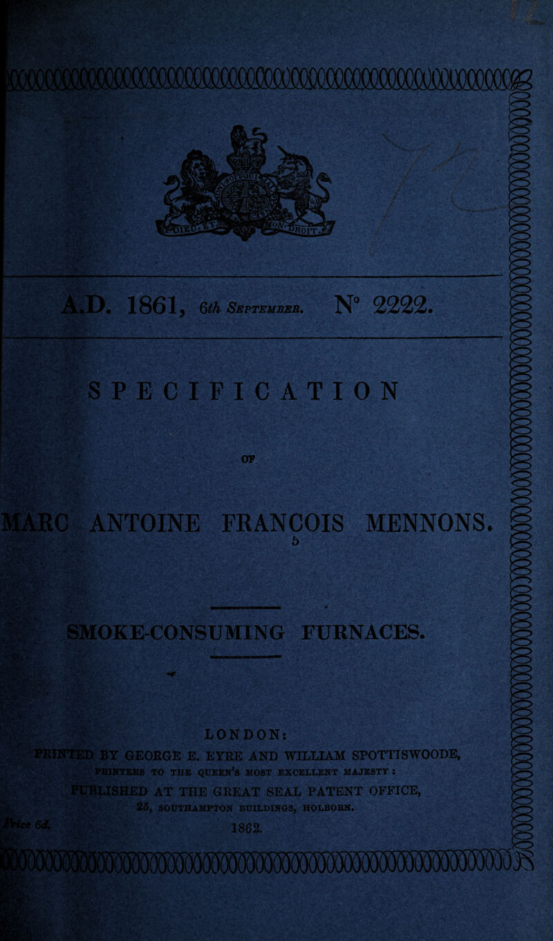 1861 3 6th September. N° 2222, -- -I vT'’- • gRaMwJt SPECIFICATION ■TrW“.t 3i<fS >T* •■ 1 - : N - ' -V \V •, '«• k\ 4 YtV'Arv <f V-<y'' » ■ m ■- a ,iA. sVi$ -.0 ■ ,#t/F 1 ,r OF ANTOINE FRANCOIS MENNONS. 6 jpiEp' V . 58S& • i*” SMOKE-CONSUMING FURNACES. LONDON: PRINTED BY GEORGE E. EYRE AND WILLIAM SPOTTISWOODE, PBINTERS TO THE QUEEN’S MOST EXCELLENT MAJESTY S PUBLISHED AT THE GREAT SEAL PATENT OFFICE, 25, SOUTHAMPTON BUILDINGS, HOLBOBN.