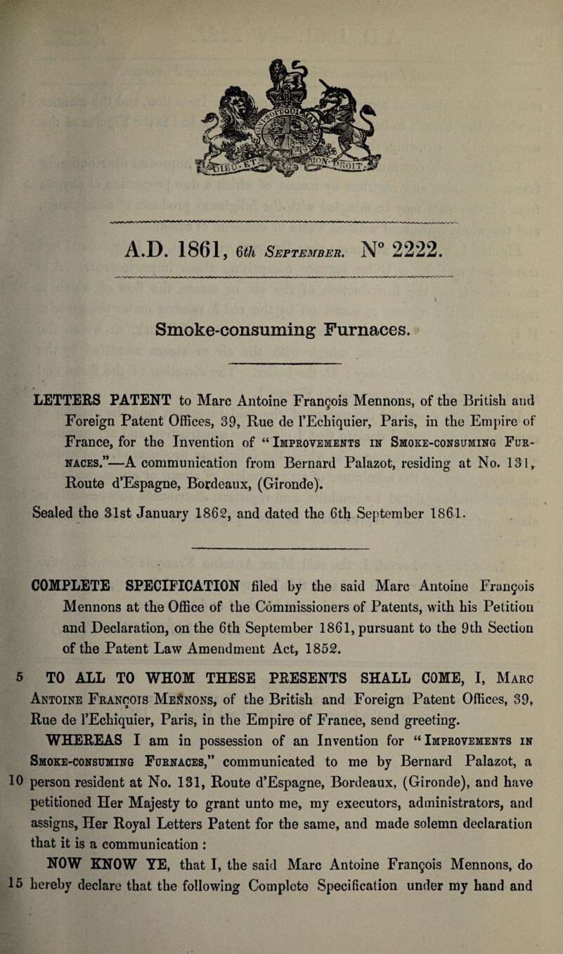 Smoke-consuming Furnaces. LETTERS PATENT to Marc Antoine Frangois Mennons, of the British and Foreign Patent Offices, 39, Rue de l’Echiquier, Paris, in the Empire of France, for the Invention of “ Improvements in Smoke-consuming Fur¬ naces.”—A communication from Bernard Palazot, residing at No. 131, Route d’Espagne, Bordeaux, (Gironde). Sealed the 31st January 1862, and dated the 6th September 1861. COMPLETE SPECIFICATION filed by the said Marc Antoine Frangois Mennons at the Office of the Commissioners of Patents, with his Petition and Declaration, on the 6th September 1861, pursuant to the 9th Section of the Patent Law Amendment Act, 1852. 5 TO ALL TO WHOM THESE PRESENTS SHALL COME, I, Marc Antoine Francois Mennons, of the British and Foreign Patent Offices, 39, Rue de l’Echiquier, Paris, in the Empire of France, send greeting. WHEREAS I am in possession of an Invention for 46 Improvements in Smoke-consuming Furnaces,” communicated to me by Bernard Palazot, a 10 person resident at No. 131, Route d’Espagne, Bordeaux, (Gironde), and have petitioned Her Majesty to grant unto me, my executors, administrators, and assigns, Her Royal Letters Patent for the same, and made solemn declaration that it is a communication : NOW KNOW YE, that I, the said Marc Antoine Frangois Mennons, do 15 hereby declare that the following Complete Specification under my hand and