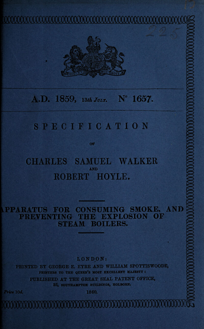 A.D. 1859. i3<4fcT. N“ 1657. OF CHARLES SAMUEL WALKER AMD EGBERT HOYLE. PPARATUS FOR CONSUMING SMOKE, AND PREVENTING THE EXPLOSION OF STEAM BOILERS. LONDON: PRINTED BY GEORGE E. EYRE AND WILLLAM SPOTTTSWOODE, PBINTEBS TO THE QUEEN’S MOST EXCELLENT MAJESTY : PUBLISHED AT THE GREAT SEAL PATENT OFFICE, 25, SOUTHAMPTON BUILDINGS, HOLBOBN. ^ice lOd, 1860,