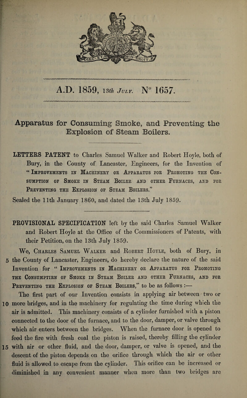 A.D. 1859, \Sth July, 1657. Apparatus for Consuming Smoke, and Preventing the Explosion of Steam Boilers. LETTERS PATENT to Charles Samuel Walker and Robert Hoyle, both of Bury, in the County of Lancaster, Engineers, for the Invention of “ Improvements in Machinery or Apparatus eor Promoting the Con¬ sumption OF Smoke in Steam Boiler and other Furnaces, ard for Preventing the Explosion of Steam Boilers.” Sealed the 11th January 1860, and dated the 13th July 1859. PROVISIONAL SPECIFICATION left by the said Charles Samuel Walker and Robert Hoyle at the Office of the Commissioners of Patents, with their Petition, on the 13th July 1859. We, Charles Samuel Walker and Robert Hoyle, both of Bury, in 5 the County of Lancaster, Engineers, do hereby declare the nature of the said Invention for “ Improvements in Machinery or Apparatus for Promoting the Consumptirn of Smoke in Steam Boiler and other Furnaces, and for Preventing the Explosion of Steam Boilers,” to be as follows :— The first part of our Invention consists in applying air between two or 10 more bridges, and in the machinery for regulating the time during which the air is admitted. This machinery consists of a cylinder furnished with a piston connected to the door of the furnace, and to the door, damper, or valve through which air enters between the bridges. When the furnace door is opened to feed the fire with fresh coal the piston is raised, thereby filling the cylinder 15 with air or other fluid, and the door, damper, or valve is opened, and the descent of the piston depends on the orifice through which the air or other fluid is allowed to escape from the cylinder. This orifice can be increased or diminished in any convenient manner when more than two bridges are