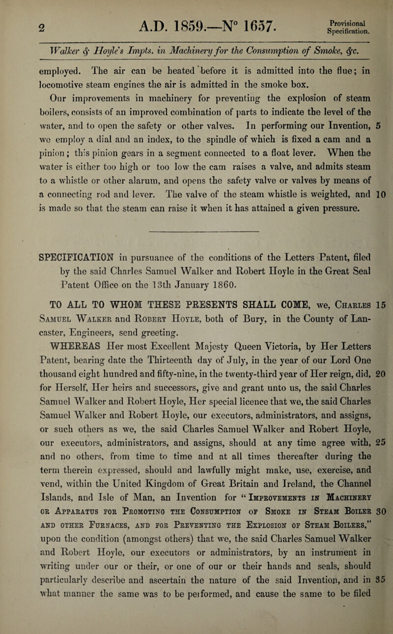 Provisional Specification. Walker ^ Hoyle's Impts. in Machinery for the Consumption of Smoke, ^c, employed. The air can be heated before it is admitted into the flue; in locomotive steam engines the air is admitted in the smoke box. Our improvements in machinery for preventing the explosion of steam boilers, consists of an improved combination of parts to indicate the level of the water, and to open the safety or other valves. In performing our Invention, 5 wc employ a dial and an index, to the spindle of which is fixed a cam and a pinion ; this pinion gears in a segment connected to a float lever. When the water is either too high or too low the cam raises a valve, and admits steam to a whistle or other alarum, and opens the safety valve or valves by means of a connecting rod and lever. The valve of the steam whistle is weighted, and 10 is made so that the steam can raise it when it has attained a given pressure. t SPECIFICATION in pursuance of the conditions of the Letters Patent, filed by the said Charles Samuel Walker and Robert Iloyle in the Great Seal Patent Office on the 13th January I860. TO ALL TO WHOM THESE PRESENTS SHALL COME, we, Charles 15 Samuel Walker and Robert Hoyle, both of Bury, in the County of Lan¬ caster, Engineers, send greeting. WHEREAS Her most Excellent Majesty Queen Victoria, by Her Letters Patent, bearing date the Thirteenth day of July, in the year of our Lord One thousand eight hundred and fifty-nine, in the twenty-third year of Her reign, did, 20 for Herself, Her heirs and successors, give and grant unto us, the said Charles Samuel Walker and Robert Hoyle, Her special licence that we, the said Charles Samuel Walker and Robert Hoyle, our executors, administrators, and assigns, or such others as we, the said Charles Samuel Walker and Robert Hoyle, our executors, administrators, and assigns, should at any time agree with, 25 and no others, from time to time and at all times thereafter during the term therein expressed, should and lawfully might make, use, exercise, and vend, within the United Kingdom of Great Britain and Ireland, the Channel Islands, and Isle of Man, an Invention for “ Improvements in Machinery OR Apparatus for Promoting the Consumption op Smoke in Steam Boiler 30 AND OTHER FuRNACES, AND FOR PREVENTING THE EXPLOSION OF StEAM BoILERS,” upon the condition (amongst others) that we, the said Charles Samuel Walker and Robert Hoyle, our executors or administrators, by an instrument in writing under our or their, or one of our or their hands and seals, should particularly describe and ascertain the nature of the said Invention, and in 35 what manner the same was to be peiformed, and cause the same to be filed