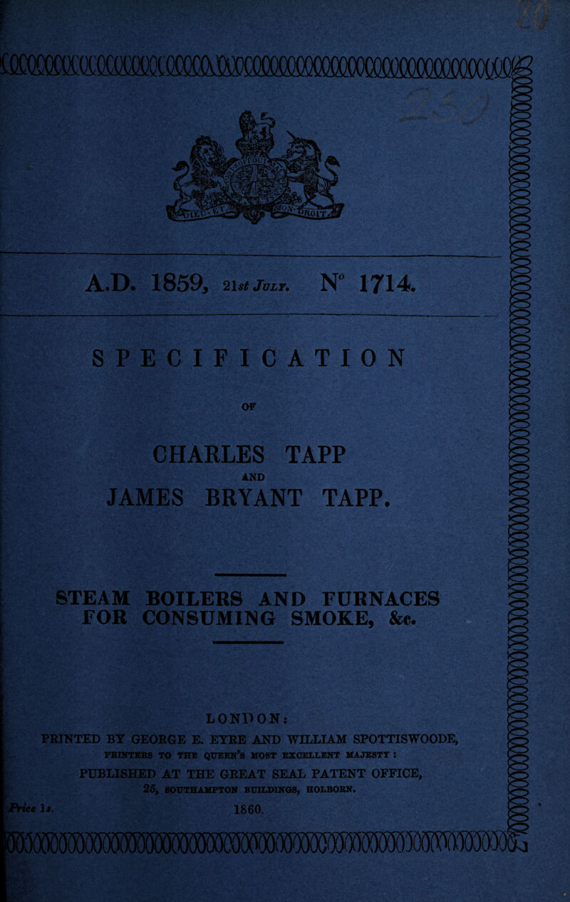 PM A^D. 1859, 2\st July. N* 1714# SPECIFICATION OF CHARLES TAPP AND JAMES BRYANT TAPP. STEAM BOILERS AND FURNACES FOR CONSUMING SMOKE, &e. . . LONDON: PRINTED BY GEORGE E. EYRE AND WILLIAM SPOTTISWOODE, PRINTERS TO THE QUEEN’S HOST EXCELLENT MAJESTY : PUBLISHED AT THE GREAT SEAL PATENT OFFICE, 25, SOUTHAMPTON BUILDINGS, HOLBORN. Price 1*. 1860. *4