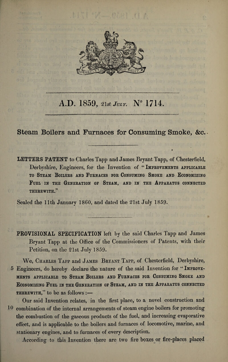 A.D. 1859, 21st Juzy. N° 1714. Steam Boilers and Furnaces for Consuming Smoke, &c.. LETTERS PATENT to Charles Tapp and James Bryant Tapp, of Chesterfield, Derbyshire, Engineers, for the Invention of “ Improvements applicable to Steam Boilers and Furnaces for Consuming Smoke and Economizing Fuel in the Generation of Steam, and in the Apparatus connected THEREWITH.” Sealed the 11th January I860, and dated the 21st July 1859. PROVISIONAL SPECIFICATION left by the said Charles Tapp and James Bryant Tapp at the Office of the Commissioners of Patents, with their Petition, on the 21st July 1859. We, Charles Tapp and James Bryant Tapp, of Chesterfield, Derbyshire, 5 Engineers, do hereby declare the nature of the said Invention for “ Improve¬ ments APPLICABLE TO STEAM BOILERS AND FURNACES FOR CONSUMING SMOKE AND Economizing Fuel in the Generation of Steam, and in the Apparatus connected therewith,” to be as follows :— Our said Invention relates, in the first place, to a novel construction and 16 combination of the internal arrangements of steam engine boilers for promoting the combustion of the gaseous products of the fuel, and increasing evaporative effect, and is applicable to the boilers and furnaces of locomotive, marine, and stationary engines, and to furnaces of every description. According to this Invention there are two fire boxes or fire-places placed