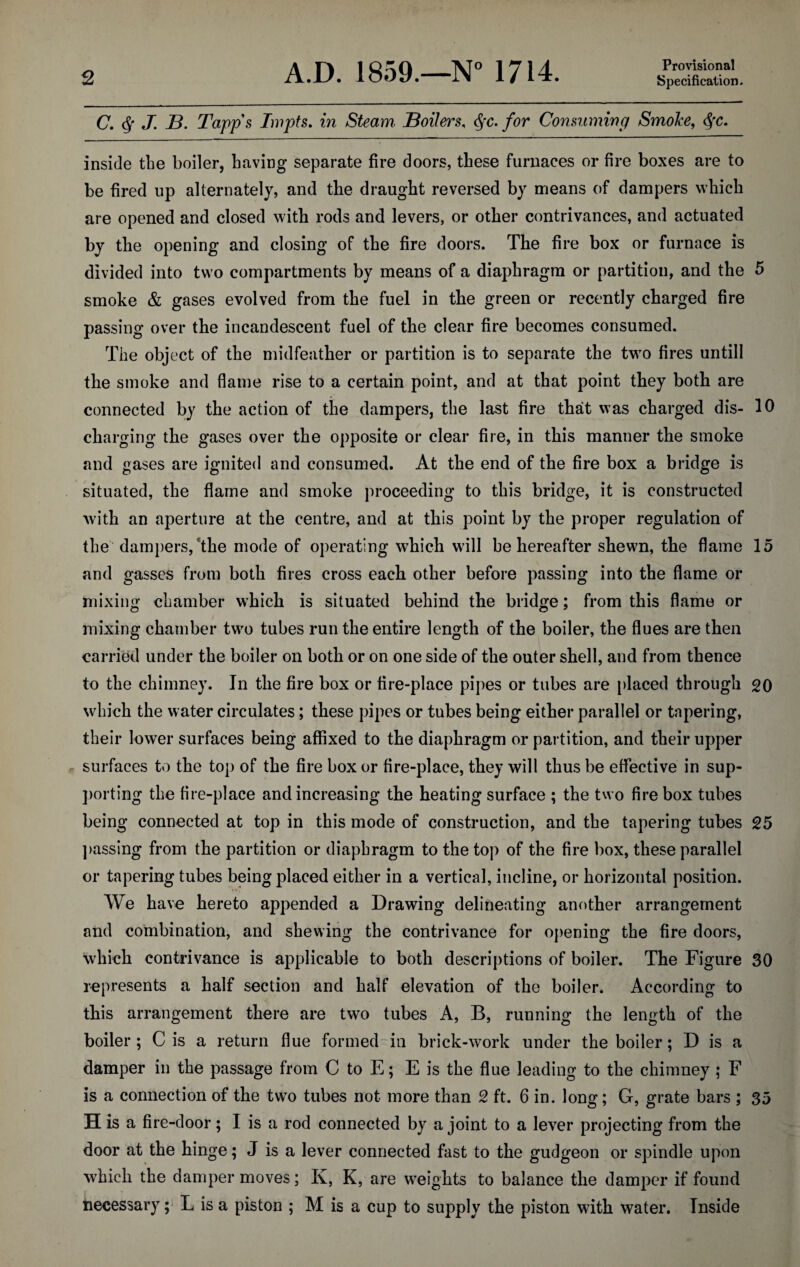 Provisional C. $ J. B. Tapps Impts. in Steam Boilers, §c. for Consuming Smoke, <$x. inside the boiler, having separate fire doors, these furnaces or fire boxes are to be fired up alternately, and the draught reversed by means of dampers which are opened and closed with rods and levers, or other contrivances, and actuated by the opening and closing of the fire doors. The fire box or furnace is divided into two compartments by means of a diaphragm or partition, and the 5 smoke & gases evolved from the fuel in the green or recently charged fire passing over the incandescent fuel of the clear fire becomes consumed. The object of the midfeather or partition is to separate the two fires untill the smoke and flame rise to a certain point, and at that point they both are connected by the action of the dampers, the last fire that was charged dis- 10 charging the gases over the opposite or clear fire, in this manner the smoke and gases are ignited and consumed. At the end of the fire box a bridge is situated, the flame and smoke proceeding to this bridge, it is constructed with an aperture at the centre, and at this point by the proper regulation of the dampers, the mode of operating which will be hereafter shewn, the flame 15 and gasses from both fires cross each other before passing into the flame or mixing chamber which is situated behind the bridge; from this flame or mixing chamber two tubes run the entire length of the boiler, the flues are then carried under the boiler on both or on one side of the outer shell, and from thence to the chimney. In the fire box or fire-place pipes or tubes are placed through 20 which the water circulates; these pipes or tubes being either parallel or tapering, their lower surfaces being affixed to the diaphragm or partition, and their upper surfaces to the top of the fire box or fire-place, they will thus be effective in sup¬ porting the fire-place and increasing the heating surface ; the two fire box tubes being connected at top in this mode of construction, and the tapering tubes 25 passing from the partition or diaphragm to the top of the fire box, these parallel or tapering tubes being placed either in a vertical, incline, or horizontal position. We have hereto appended a Drawing delineating another arrangement and combination, and shewing the contrivance for opening the fire doors, which contrivance is applicable to both descriptions of boiler. The Figure 30 represents a half section and half elevation of the boiler. According to this arrangement there are two tubes A, B, running the length of the boiler; C is a return flue formed in brick-work under the boiler; D is a damper in the passage from C to E; E is the flue leading to the chimney ; F is a connection of the two tubes not more than 2 ft. 6 in. long; G, grate bars ; 35 H is a fire-door; I is a rod connected by a joint to a lever projecting from the door at the hinge; J is a lever connected fast to the gudgeon or spindle upon which the damper moves; K, K, are weights to balance the damper if found necessary; L is a piston ; M is a cup to supply the piston with water. Inside