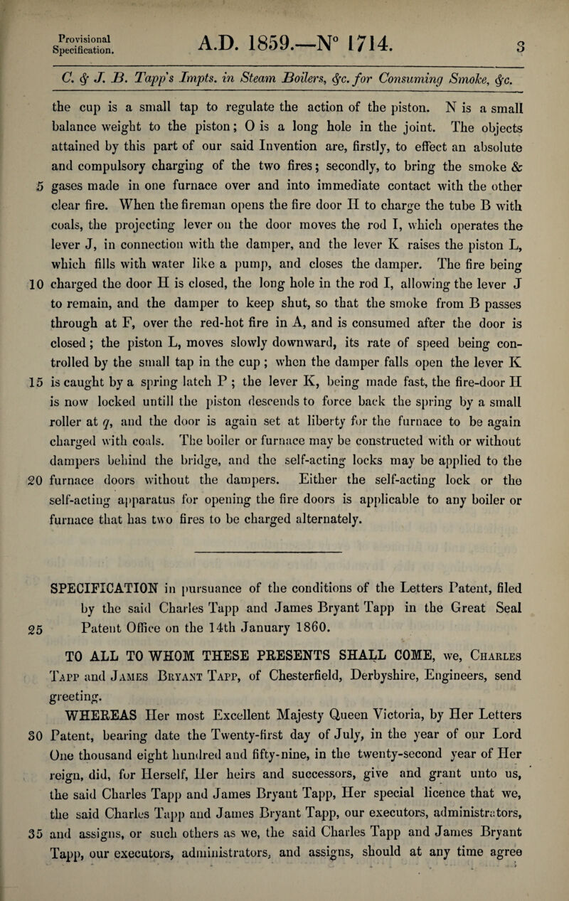 Provisional Specification. A.D. 1859.—N° 1714. C. J. B. Tapps Impts. in Steam Boilers, for Consuming Smoke, <$fc. the cup is a small tap to regulate the action of the piston. N is a small balance weight to the piston; 0 is a long hole in the joint. The objects attained by this part of our said Invention are, firstly, to effect an absolute and compulsory charging of the two fires; secondly, to bring the smoke & 5 gases made in one furnace over and into immediate contact with the other clear fire. When the fireman opens the fire door II to charge the tube B with coals, the projecting lever on the door moves the rod I, which operates the lever J, in connection with the damper, and the lever K raises the piston L, which fills with water like a pump, and closes the damper. The fire being 10 charged the door H is closed, the long hole in the rod I, allowing the lever J to remain, and the damper to keep shut, so that the smoke from B passes through at F, over the red-hot fire in A, and is consumed after the door is closed; the piston L, moves slowly downward, its rate of speed being con¬ trolled by the small tap in the cup ; when the damper falls open the lever K 15 is caught by a spring latch P ; the lever K, being made fast, the fire-door H is now locked until 1 the piston descends to force back the spring by a small roller at q, and the door is again set at liberty for the furnace to be again charged with coals. The boiler or furnace may be constructed with or without dampers behind the bridge, and the self-acting locks may be applied to the 20 furnace doors without the dampers. Either the self-acting lock or the self-acting apparatus for opening the fire doors is applicable to any boiler or furnace that has two fires to be charged alternately. SPECIFICATION in pursuance of the conditions of the Letters Patent, filed by the said Charles Tapp and James Bryant Tapp in the Great Seal 25 Patent Office on the 14th January 1860. TO ALL TO WHOM THESE PRESENTS SHALL COME, we, Charles Tapp and James Bryant Tapp, of Chesterfield, Derbyshire, Engineers, send greeting. WHEREAS Her most Excellent Majesty Queen Victoria, by Her Letters 30 Patent, bearing date the Twenty-first day of July, in the year of our Lord One thousand eight hundred and fifty-nine, in the twenty-second year of Her reign, did, for Herself, Her heirs and successors, give and grant unto us, the said Charles Tapp and James Bryant Tapp, Her special licence that we, the said Charles Tapp and James Bryant Tapp, our executors, administrators, 35 and assigns, or such others as we, the said Charles Tapp and James Bryant Tapp, our executors, administrators, and assigns, should at any time agree