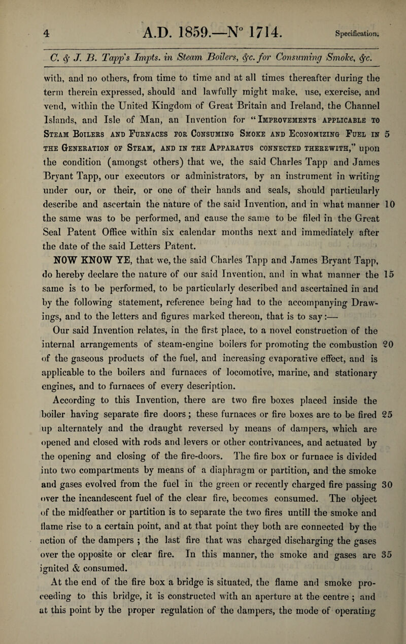 C. J. B. Tapps Impts. in Steam Boilers, <$>rc. for Consuming Smoice, 6fc. with, and no others, from time to time and at all times thereafter during the term therein expressed, should and lawfully might make, use, exercise, and vend, within the United Kingdom of Great Britain and Ireland, the Channel Islands, and Isle of Man, an Invention for “ Improvements applicable to Steam Boilers and Furnaces por Consuming Smoke and Economizing Fuel in 5 the Generation of Steam, and in the Apparatus connected therewith,” upon the condition (amongst others) that we, the said Charles Tapp and James Bryant Tapp, our executors or administrators, by an instrument in writing under our, or their, or one of their hands and seals, should particularly describe and ascertain the nature of the said Invention, and in what manner 10 the same was to be performed, and cause the same to be filed in the Great Seal Patent Office within six calendar months next and immediately after the date of the said Letters Patent. NOW KNOW YE, that we, the said Charles Tapp and James Bryant Tapp, do hereby declare the nature of our said Invention, and in what manner the 15 same is to be performed, to be particularly described and ascertained in and by the following statement, reference being had to the accompanying Draw¬ ings, and to the letters and figures marked thereon, that is to say:— Our said Invention relates, in the first place, to a novel construction of the internal arrangements of steam-engine boilers for promoting the combustion 20 of the gaseous products of the fuel, and increasing evaporative effect, and is applicable to the boilers and furnaces of locomotive, marine, and stationary engines, and to furnaces of every description. According to this Invention, there are two fire boxes placed inside the boiler having separate fire doors; these furnaces or fire boxes are to be fired 25 up alternately and the draught reversed by means of dampers, which are opened and closed with rods and levers or other contrivances, and actuated by the opening and closing of the fire-doors. The fire box or furnace is divided into two compartments by means of a diaphragm or partition, and the smoke and gases evolved from the fuel in the green or recently charged fire passing 30 over the incandescent fuel of the clear fire, becomes consumed. The object of the midfeather or partition is to separate the two fires untill the smoke and flame rise to a certain point, and at that point they both are connected by the action of the dampers ; the last fire that was charged discharging the gases over the opposite or clear fire. In this manner, the smoke and gases are 35 ignited & consumed. At the end of the fire box a bridge is situated, the flame and smoke pro¬ ceeding to this bridge, it is constructed with an aperture at the centre ; and at this point by the proper regulation of the dampers, the mode of operating