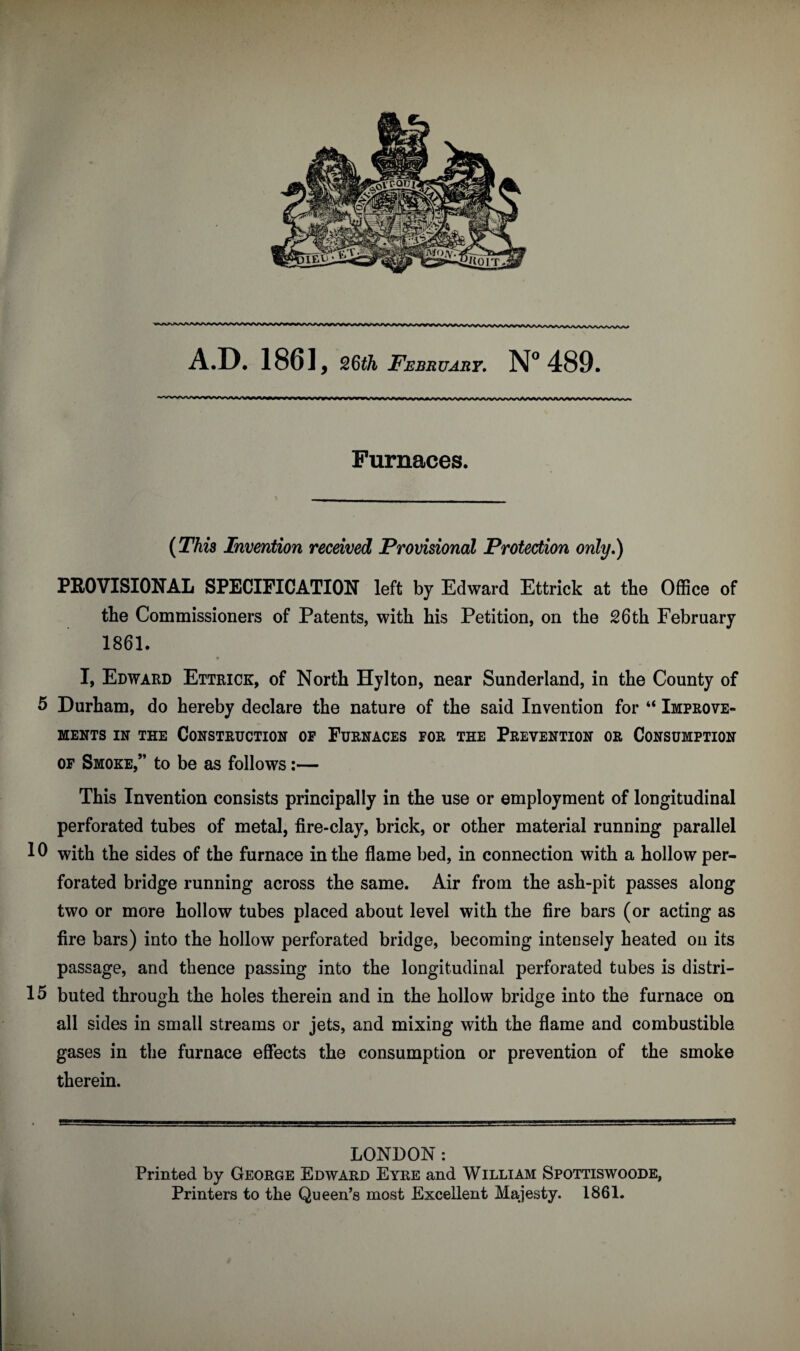 Furnaces. (This Invention received Provisional Protection only,) PROVISIONAL SPECIFICATION left by Edward Ettrick at the Office of the Commissioners of Patents, with his Petition, on the 26 th February 1861. I, Edward Ettrick, of North Hylton, near Sunderland, in the County of 5 Durham, do hereby declare the nature of the said Invention for “ Improve¬ ments in the Construction op Furnaces for the Prevention or Consumption of Smoke,” to be as follows:— This Invention consists principally in the use or employment of longitudinal perforated tubes of metal, fire-clay, brick, or other material running parallel 10 with the sides of the furnace in the flame bed, in connection with a hollow per¬ forated bridge running across the same. Air from the ash-pit passes along two or more hollow tubes placed about level with the fire bars (or acting as fire bars) into the hollow perforated bridge, becoming intensely heated on its passage, and thence passing into the longitudinal perforated tubes is distri- 15 buted through the holes therein and in the hollow bridge into the furnace on all sides in small streams or jets, and mixing with the flame and combustible gases in the furnace effects the consumption or prevention of the smoke therein. LONDON: Printed by George Edward Eyre and William Spottiswoode, Printers to the Queen’s most Excellent Majesty. 1861.