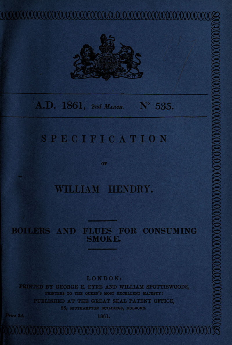 .D. 1861 j 2nd March. N“ 535. SPECIFICATION OF WILLIAM HENDRY. BOILERS AND FLUES FOR CONSUMING SMOKE. LONDON: PRINTED BY GEORGE E. EYRE AND WILLIAM SPOTTISWOODE, HUNTERS TO THE QUEEN’S HOST EXCELLENT MAJESTY: PUBLISHED AT THE GREAT SEAL PATENT OFFICE, 25, SOUTHAMPTON BUILDINGS, HOLBORN. if* 3d. 1861.