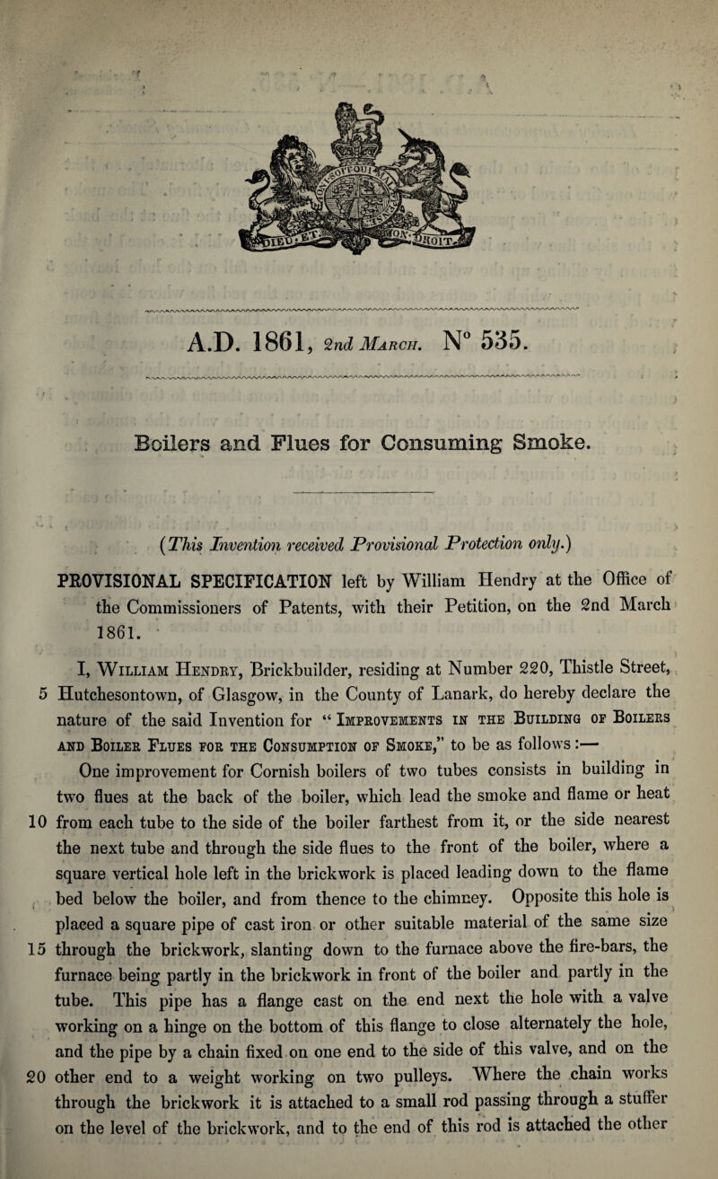 p ■ f ' '* A.D. 1861, 2nd March. N° 535. Boilers and Flues for Consuming Smoke. (This Invention received Provisional Protection only,) PROVISIONAL SPECIFICATION left by William Hendry at the Office of the Commissioners of Patents, with their Petition, on the 2nd March 1861. • I, William Hendry, Brickbuilder, residing at Number 220, Thistle Street, 5 Hutchesontown, of Glasgow, in the County of Lanark, do hereby declare the nature of the said Invention for “ Improvements in the Building op Boilers and Boiler Flues for the Consumption of Smoke,” to be as follows:— One improvement for Cornish boilers of two tubes consists in building in two flues at the back of the boiler, which lead the smoke and flame or heat 10 from each tube to the side of the boiler farthest from it, or the side nearest the next tube and through the side flues to the front of the boiler, where a square vertical hole left in the brickwork is placed leading down to the flame bed below the boiler, and from thence to the chimney. Opposite this hole is placed a square pipe of cast iron or other suitable material of the same size 15 through the brickwork, slanting down to the furnace above the fire-bars, the furnace being partly in the brickwork in front of the boiler and partly in the tube. This pipe has a flange cast on the end next the hole with a valve working on a hinge on the bottom of this flange to close alternately the hole, and the pipe by a chain fixed on one end to the side of this valve, and on the 20 other end to a weight working on two pulleys. Where the chain works through the brickwork it is attached to a small rod passing through a stufFer on the level of the brickwork, and to the end of this rod is attached the other