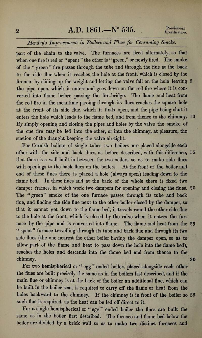 A.D. 1861.—N° 535. Provisional Specification. Hendry s Improvements in Boilers and Flues for Consuming Smoke. part of the chain to the valve. The furnaces are fired alternately, so that when one fire is red or “ spent ” the other is “ green,” or newly fired. The smoke of the “ green ” fire passes through the tube and through the flue at the back to the side flue when it reaches the hole at the front, which is closed by the fireman by sliding up the weight and letting the valve fall on the hole leaving 5 the pipe open, which it enters and goes down on the red fire where it is con¬ verted into flame before passing the fire-bridge. The flame and heat from the red fire in the meantime passing through its flues reaches the square hole at the front of its side flue, which it finds open, and the pipe being shut it enters the hole which leads to the flame bed, and from thence to the chimney. 10 By simply opening and closing the pipes and holes by the valve the smoke of the one fire may be led into the other, or into the chimney, at pleasure, the suction of the draught keeping the valve air-tight. For Cornish boilers of single tubes two boilers are placed alongside each other with the side and back flues, as before described, with this difference, 15 that there is a wall built in between the two boilers so as to make side flues with openings to the back flues on the boilers. At the front of the boiler and end of these flues there is placed a hole (always open) leading down to the flame bed. In these flues and at the back of the whole there is fixed two damper frames, in which work two dampers for opening and closing the flues. 20 The “ green ” smoke of the one furnace passes through its tube and back flue, and finding the side flue next to the other boiler closed by the damper, so that it cannot get down to the flame bed, it travels round the other side flue to the hole at the front, which is closed by the valve when it enters the fur¬ nace by the pipe and is converted into flame. The flame and heat from the 25 “ spent ” furnace travelling through its tube and back flue and through its two side flues (the one nearest the other boiler having the damper open, so as to allow part of the flame and heat to pass down the hole into the flame bed), reaches the holes and descends into the flame bed and from thence to the chimney. 30 For two hemispherical or “ egg ” ended boilers placed alongside each other the flues are built precisely the same as in the boilers last described, and if the main flue or chimney is at the back of the boiler an additional flue, which can be built in the boiler seat, is required to carry off the flame or heat from the holes backward to the chimney. If the chimney is in front of the boiler so 35 such flue is required, as the heat can be led off direct to it. For a single hemispherical or “egg” ended boiler the flues are built the same as in the boiler first described. The furnace and flame bed below the boiler are divided by a brick wall so as to make two distinct furnaces and