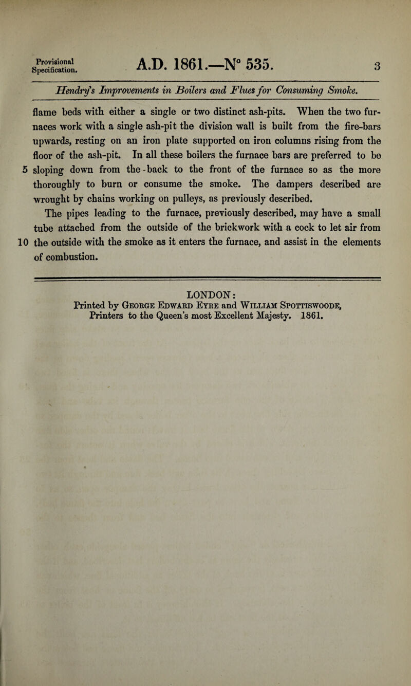 Provisional Specification, A.D. 1861.—N° 535. 3 Hendry's Improvements in Boilers and Flues for Consuming Smoke. flame beds with either a single or two distinct ash-pits. When the two fur¬ naces work with a single ash-pit the division wall is built from the fire-bars upwards, resting on an iron plate supported on iron columns rising from the floor of the ash-pit. In all these boilers the furnace bars are preferred to be 5 sloping down from the-back to the front of the furnace so as the more thoroughly to burn or consume the smoke. The dampers described are wrought by chains working on pulleys, as previously described. The pipes leading to the furnace, previously described, may have a small tube attached from the outside of the brickwork with a cock to let air from 10 the outside with the smoke as it enters the furnace, and assist in the elements of combustion. LONDON: Printed by George Edward Eyre and William Spottiswoode, Printers to the Queen’s most Excellent Majesty. 1861.