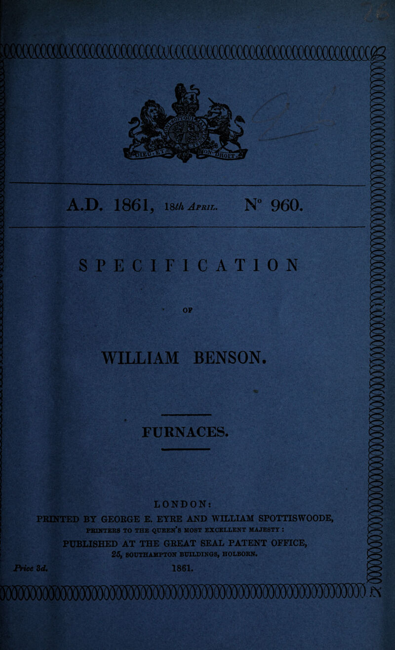 A.D. 1861 j 18/A April. N 960 SPECIFICATION OP WILLIAM BENSON. FURNACES. LONDON: PRINTED BY GEORGE E. EYRE AND WILLIAM SPOTTISWOODE, PRINTERS TO THE QUEEN'S MOST EXCELLENT MAJESTY : PUBLISHED AT THE GREAT SEAL PATENT OFFICE, 25, SOUTHAMPTON BUILDINGS, HOLBORN. Price 3d. 1861,