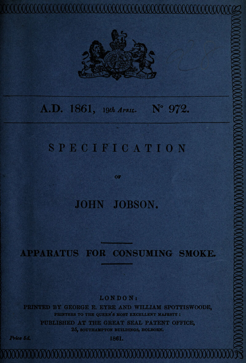 .D. 1861 y 19th April. N° 972. ' 5 '|s' \<y flj . . •c’'** .4' . fir:..'-; -•>,:•• SPECIFICATION OF JOHN JOBSON. ■> V APPARATUS FOR CONSUMING SMOKE. LONDON1 PRINTED BY GEORGE E. EYRE AND WILLIAM SPOTTISWOODE, PRINTERS TO THE QUEERS MOST EXCELLENT MAJESTY 5 PUBLISHED AT THE GREAT SEAL PATENT OFFICE, Price 3d, 23, SOUTHAMPTON BUILDINGS, HOLBORN. 1861.