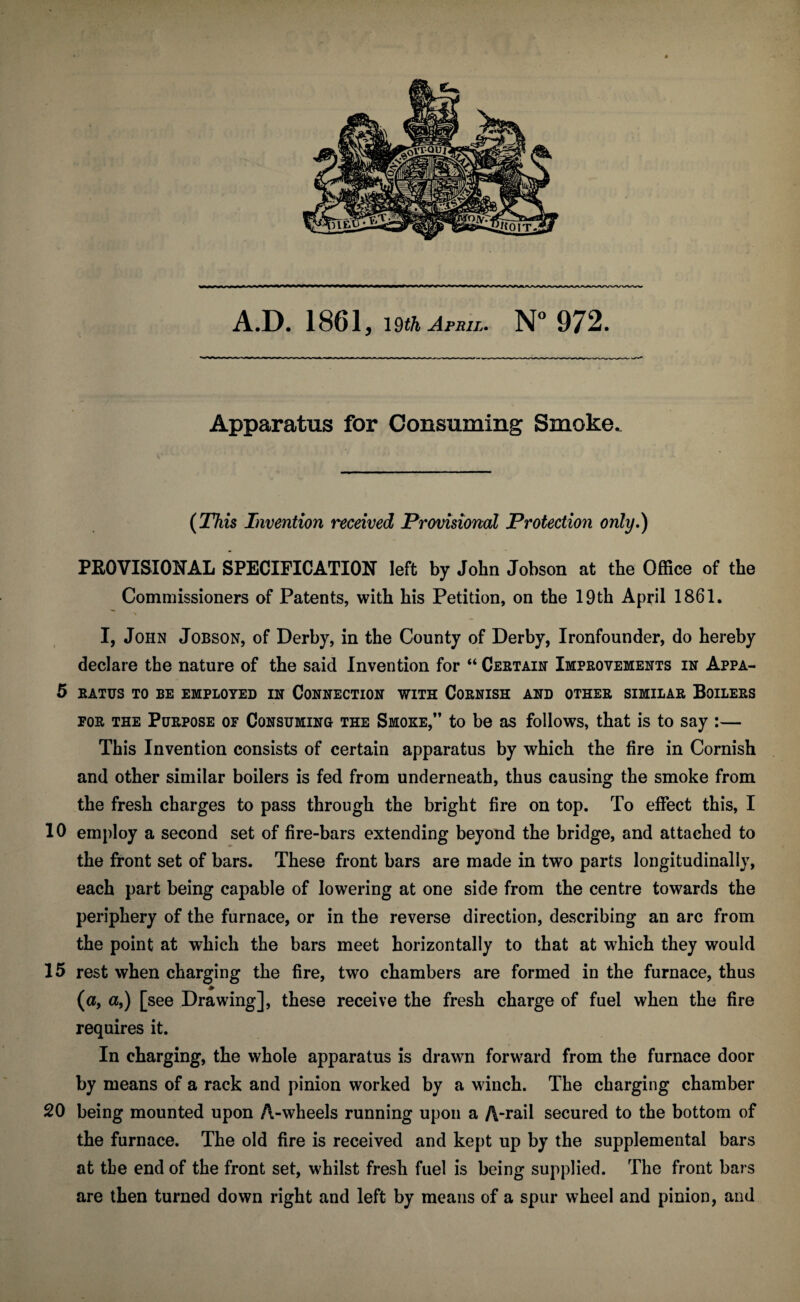 Apparatus for Consuming Smoke. (This Invention received Provisioned Protection only.) PROVISIONAL SPECIFICATION left by John Jobson at the Office of the Commissioners of Patents, with his Petition, on the 19th April 1861. > I, John Jobson, of Derby, in the County of Derby, Ironfounder, do hereby declare the nature of the said Invention for “ Certain Improvements in Appa- 5 EATUS TO BE EMPLOYED IN CONNECTION WITH CORNISH AND OTHER SIMILAR BOILERS for the Purpose of Consuming the Smoke,” to be as follows, that is to say :— This Invention consists of certain apparatus by which the fire in Cornish and other similar boilers is fed from underneath, thus causing the smoke from the fresh charges to pass through the bright fire on top. To effect this, I 10 employ a second set of fire-bars extending beyond the bridge, and attached to the front set of bars. These front bars are made in two parts longitudinally, each part being capable of lowering at one side from the centre towards the periphery of the furnace, or in the reverse direction, describing an arc from the point at which the bars meet horizontally to that at which they would 15 rest when charging the fire, two chambers are formed in the furnace, thus (a, a,) [see Drawing], these receive the fresh charge of fuel when the fire requires it. In charging, the whole apparatus is drawn forward from the furnace door by means of a rack and pinion worked by a winch. The charging chamber 20 being mounted upon A-wheels running upon a A-rail secured to the bottom of the furnace. The old fire is received and kept up by the supplemental bars at the end of the front set, whilst fresh fuel is being supplied. The front bars are then turned down right and left by means of a spur wheel and pinion, and