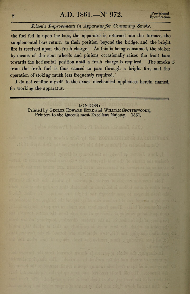 2 A.D. 1861.—N° 972. Provisional Specification. Jobsons Improvements in Apparatus for Consuming Smoke. the fuel fed in upon the bars, the apparatus is returned into the furnace, the supplemental bars return to their position beyond the bridge, and the bright fire is received upon the fresh charge. As this is being consumed, the stoker by means of the spur wheels and pinions occasionally raises the front bars towards the horizontal position until a fresh charge is required. The smoke 5 from the fresh fuel is thus caused to pass through a bright fire, and the operation of stoking mufch less frequently required. I do not confine myself to the exact mechanical appliances herein named, for working the apparatus. LONDON: Printed by George Edward Eyre and William Spottiswoode, Printers to the Queen’s most Excellent Majesty. 1861.