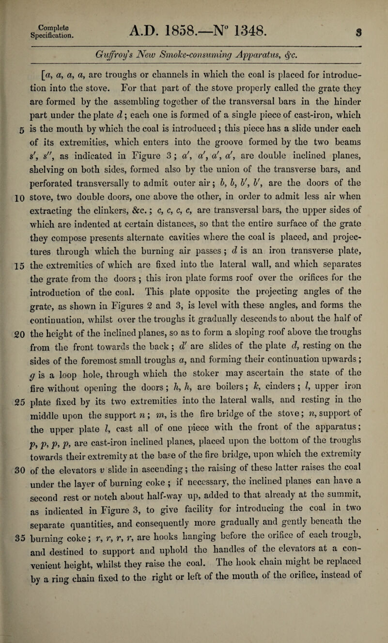Specification. A.D. 1858.—NH 1348. Guffroys New Smoke-consuming Apparatus, <§c. [a, a, a, a, are troughs or channels in which the coal is placed for introduc¬ tion into the stove. For that part of the stove properly called the grate they are formed by the assembling together of the transversal bars in the hinder part under the plate d; each one is formed of a single piece of cast-iron, which 5 is the mouth by which the coal is introduced; this piece has a slide under each of its extremities, which enters into the groove formed by the two beams s', s, as indicated in Figure 3 ; a', a', a', a', are double inclined planes, shelving on both sides, formed also by the union of the transverse bars, and perforated transversally to admit outer air; b, b, b', b', are the doors of the 10 stove, two double doors, one above the other, in order to admit less air when extracting the clinkers, &c.; c, c, c, c, are transversal bars, the upper sides of which are indented at certain distances, so that the entire surface of the grate they compose presents alternate cavities where the coal is placed, and projec- tures through which the burning air passes ; d is an iron transverse plate, 15 the extremities of which are fixed into the lateral wall, and which separates the grate from the doors ; this iron plate forms roof over the orifices for the introduction of the coal. This plate opposite the projecting angles of the grate, as shown in Figures 2 and 3, is level with these angles, and forms the continuation, whilst over the troughs it gradually descends to about the half of 20 the height of the inclined planes, so as to form a sloping roof above the troughs from the front towards the back; d' are slides of the plate d, resting on the sides of the foremost small troughs a, and forming their continuation upwards ; g is a loop hole, through which the stoker may ascertain the state of the fire without opening the doors; h, h, are boilers; k, cinders ; l, upper iron 25 plate fixed by its two extremities into the lateral walls, and resting in the middle upon the support n ; m, is the fire bridge of the stove; n, support of the upper plate Z, cast all of one piece with the front of the apparatus; Pi Pt P> P> cast-iron inclined planes, placed upon the bottom of the troughs towards their extremity at the base of the fire bridge, upon which the extremity 30 of the elevators v slide in ascending; the raising of these latter raises the coal under the layer of burning coke ; if necessary, the inclined planes can have a second rest or notch about half-way up, added to that alieady at the summit, as indicated in Figure 3, to give facility for introducing the coal in two separate quantities, and consequently more gradually and gently beneath the 35 burning coke; r, r, r, v, are hooks hanging before the oiificc of each tiougn, and destined to support and uphold the handles of the elevators at a con¬ venient height, whilst they raise the coal. The hook chain might be replaced by a ring chain fixed to the right or left of the mouth of the orifice, instead of