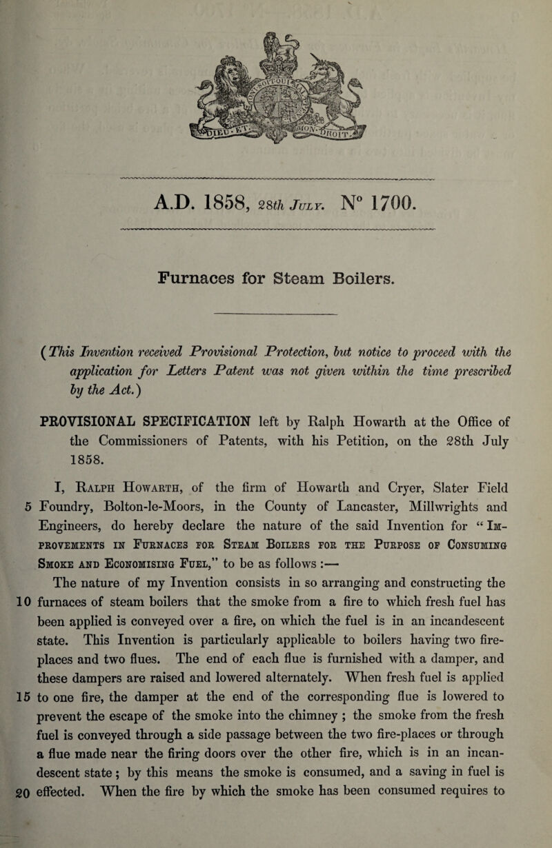 V A.D. 1858, 28th July. N° 1700. Furnaces for Steam Boilers. ( This Invention received Provisional Protection, but notice to proceed with the application for letters Patent was not given within the time prescribed by the Act.) PEO VISIONAL SPECIFICATION left by Ralph Howarth at the Office of the Commissioners of Patents, with his Petition, on the 28th July 1858. I, Ralph Howarth, of the firm of Howarth and Cryer, Slater Field 5 Foundry, Bolton-le-Moors, in the County of Lancaster, Millwrights and Engineers, do hereby declare the nature of the said Invention for “ Im¬ provements in Furnaces por Steam Boilers for the Purpose of Consuming Smoke and Economising Fuel,” to be as follows :— The nature of my Invention consists in so arranging and constructing the 10 furnaces of steam boilers that the smoke from a fire to which fresh fuel has been applied is conveyed over a fire, on which the fuel is in an incandescent state. This Invention is particularly applicable to boilers having two fire¬ places and two flues. The end of each flue is furnished with a damper, and these dampers are raised and lowered alternately. When fresh fuel is applied 15 to one fire, the damper at the end of the corresponding flue is lowered to prevent the escape of the smoke into the chimney ; the smoke from the fresh fuel is conveyed through a side passage between the two fire-places or through a flue made near the firing doors over the other fire, which is in an incan¬ descent state; by this means the smoke is consumed, and a saving in fuel is 20 effected. When the fire by which the smoke has been consumed requires to