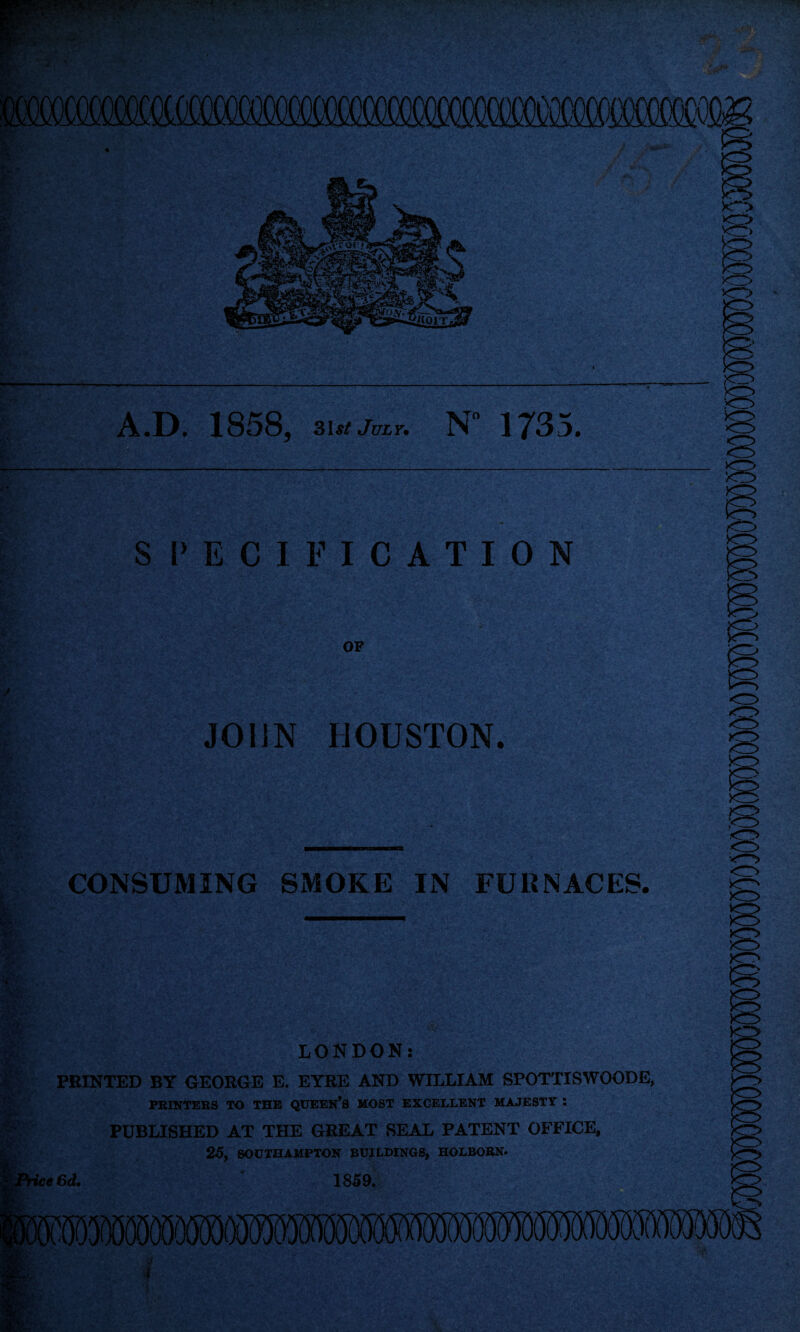 A.D. 1858, 31 st jm.7. N 173 S l> E C I F I C A T I 0 N OF JOIiN HOUSTON. CONSUMING SMOKE IN FURNACES. LONDON: PEINTED BY GEORGE E. EYRE AND WILLIAM SPOTTISWOODE, ■ PRINTERS TO THE QUEEN’S MOST EXCELLENT MAJESTY : f§ PUBLISHED AT THE GREAT SEAL PATENT OFFICE, 25, SOUTHAMPTON BUILDINGS, HOLBORN#