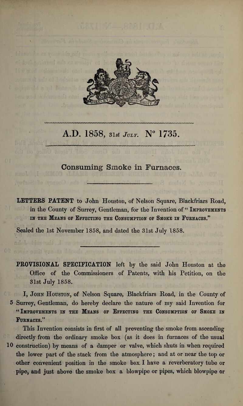 LETTERS PATENT to John Houston, of Nelson Square, Blackfriars Road, in the County of Surrey, Gentleman, for the Invention of “ Improvements in the Means of Effecting the Consumption of Smoke in Furnaces.” Sealed the 1st November 1858, and dated the 31st July 1858. PROVISIONAL SPECIFICATION left by the said John Houston at the Office of the Commissioners of Patents, with his Petition, on the 31st July 1858. I, John Houston, of Nelson Square, Blackfriars Road, in the County of 5 Surrey, Gentleman, do hereby declare the nature of my said Invention for “Improvements in the Means of Effecting the Consumption of Smoke in Furnaces.” This Invention consists in first of all preventing the smoke from ascending directly from the ordinary smoke box (as it does in furnaces of the usual 10 construction) by means of a damper or valve, which shuts in when required the lower part of the stack from the atmosphere; and at or near the top or other convenient position in the smoke box: I have a reverberatory tube or pipe, and just above the smoke box a blowpipe or pipes, which blowpipe or