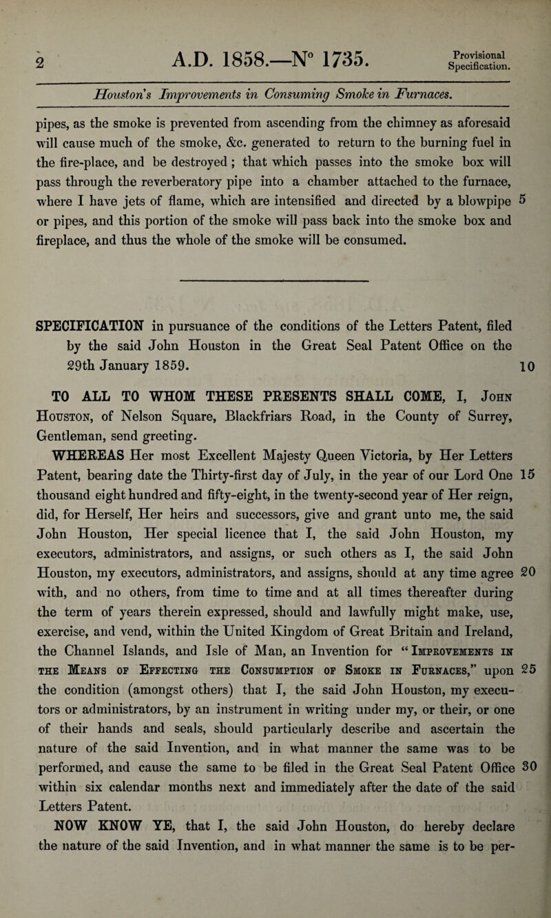 Provisional Houston s Improvements in Consuming SmoJce in Furnaces. pipes, as the smoke is prevented from ascending from the chimney as aforesaid will cause much of the smoke, &c. generated to return to the burning fuel in the fire-place, and be destroyed ; that which passes into the smoke box will pass through the reverberatory pipe into a chamber attached to the furnace, where I have jets of flame, which are intensified and directed by a blowpipe 5 or pipes, and this portion of the smoke will pass back into the smoke box and fireplace, and thus the whole of the smoke will be consumed. SPECIFICATION in pursuance of the conditions of the Letters Patent, filed by the said John Houston in the Great Seal Patent Office on the 29th January 1859. 10 TO ALL TO WHOM THESE PRESENTS SHALL COME, I, John Houston, of Nelson Square, Blackfriars Road, in the County of Surrey, Gentleman, send greeting. WHEREAS Her most Excellent Majesty Queen Victoria, by Her Letters Patent, bearing date the Thirty-first day of July, in the year of our Lord One 15 thousand eight hundred and fifty-eight, in the twenty-second year of Her reign, did, for Herself, Her heirs and successors, give and grant unto me, the said John Houston, Her special licence that I, the said John Houston, my executors, administrators, and assigns, or such others as I, the said John Houston, my executors, administrators, and assigns, should at any time agree 20 with, and no others, from time to time and at all times thereafter during the term of years therein expressed, should and lawfully might make, use, exercise, and vend, within the United Kingdom of Great Britain and Ireland, the Channel Islands, and Isle of Man, an Invention for “ Improvements in the Means of Effecting the Consumption of Smoke in Furnaces,” upon 25 the condition (amongst others) that I, the said John Houston, my execu¬ tors or administrators, by an instrument in writing under my, or their, or one of their hands and seals, should particularly describe and ascertain the nature of the said Invention, and in what manner the same was to be performed, and cause the same to be filed in the Great Seal Patent Office 30 within six calendar months next and immediately after the date of the said Letters Patent. NOW KNOW YE, that I, the said John Houston, do hereby declare the nature of the said Invention, and in what manner the same is to be per-