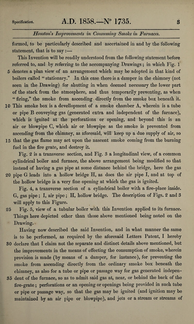 Houston's Improvements in Consuming Smolce in Furnaces. 4 - ' —i.iiii ....... . .n . .1 - - ■ - ■ ■ ■ — ■ — ■ i - .1 i... i.i . ■ .... I . — ■ ... I 1.1 —■——^ formed, to be particularly described and ascertained in and by the following statement, that is to say :— This Invention will be readily understood from the following statement before referred to, and by referring to the accompanying Drawings; in which Fig. 1 5 denotes a plan view of an arrangement which may be adopted in that kind of boilers called “ stationary.” In this case there is a damper in the chimney (not seen in the Drawing) for shutting in when deemed necessary the lower part of the stack from the atmosphere, and thus temporarily preventing, as when “ firing,” the smoke from ascending directly from the smoke box beneath it. 10 This smoke box is a development of a smoke chamber A, wherein is a tube or pipe B conveying gas (generated extra and independent of the furnace), which is ignited at the perforations or opening, and beyond this is an air or blowpipe C, which air or blowpipe as the smoke is prevented from ascending from the chimney, as aforesaid, will keep up a due supply of air, so 15 that the gas flame may act upon the nascent smoke coming from the burning fuel in the fire grate, and destroy it. Fig. 2 is a transverse section, and Fig. 3 a longitudinal view, of a common cylindrical boiler and furnace, the above arrangement being modified so that instead of having a gas pipe at some distance behind the bridge, here the gas 20 pipe G leads into a hollow bridge H, as does the air pipe I, and at top of the hollow bridge is a very fine opening at which the gas is ignited. Fig. 4, a transverse section of a cylindrical boiler with a fire-place inside. G, gas pipe ; I, air pipe ; H, hollow bridge. The description of Figs. 2 and 3 will apply to this Figure. 25 Fig. 5, view of a tubular boiler with this Invention applied to its furnace. Things here depicted other than those above mentioned being noted on the Drawing. - Having now described the said Invention, and in what manner the same is to be performed, as required by the aforesaid Letters Patent, I hereby 30 declare that I claim not the separate and distinct details above mentioned, but the improvements in the means of effecting the consumption of smoke, wherein provision is made (by means of a damper, for instance), for preventing the smoke from ascending directly from the ordinary smoke box beneath the chimney, as also for a tube or pipe or passage way for gas generated indepen- 35 dent of the furnace, so as to admit said gas at, near, or behind the back of the fire-grate; perforations or an opening or openings being provided in such tube or pipe or passage way, so that the gas may be ignited (and ignition may be maintained by an air pipe or blowpipe), and jets or a stream or streams of