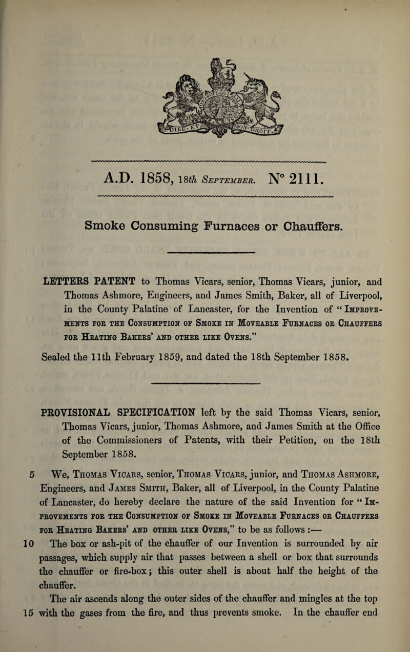 A.D. 1858, ISth September. N° 2111. Smoke Consuming Furnaces or Chauffers. LETTERS PATENT to Thomas Vicars, senior, Thomas Vicars, junior, and Thomas Ashmore, Engineers, and James Smith, Baker, all of Liverpool, in the County Palatine of Lancaster, for the Invention of “ Improve¬ ments for the Consumption of Smoke in Moveable Furnaces or Chauffers for Heating Bakers’ and other like Ovens.” Sealed the 11th February 1859, and dated the 18th September 1858. PROVISIONAL SPECIFICATION left by the said Thomas Vicars, senior, Thomas Vicars, junior, Thomas Ashmore, and James Smith at the Office of the Commissioners of Patents, with their Petition, on the 18th September 1858. 5 We, Thomas Vicars, senior, Thomas Vicars, junior, and Thomas Ashmore, Engineers, and James Smith, Baker, all of Liverpool, in the County Palatine of Lancaster, do hereby declare the nature of the said Invention for “ Im¬ provements for the Consumption of Smoke in Moveable Furnaces or Chauffers for Heating Bakers’ and other like Ovens,” to be as follows :— 10 The box or ash-pit of the chauffer of our Invention is surrounded by air passages, which supply air that passes between a shell or box that surrounds the chauffer or fire-box; this outer shell is about half the height of the chauffer. The air ascends along the outer sides of the chauffer and mingles at the top 15 with the gases from the fire, and thus prevents smoke. In the chauffer end