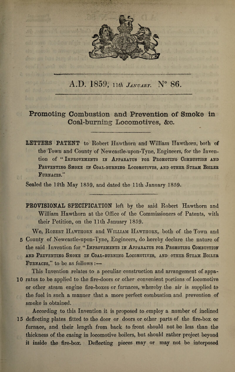 X . - . • - A.D. 1859, llth January. N° 86. Promoting Combustion and Prevention of Smoke in Coal-burning Locomotives, &c. LETTERS PATENT to Robert Hawthorn and William Hawthorn, both of the Town and County of Newcastle-upon-Tyne, Engineers, for the Inven¬ tion of “ Improvements in Apparatus for Promoting Combustion and Preventing Smoke in Coal-burning Locomotives, and other Steam Boiler Furnaces.” Sealed the 12th May 1859, and dated the llth January 1859. PROVISIONAL SPECIFICATION left by the said Robert Hawthorn and William Hawthorn at the Office of the Commissioners of Patents, with their Petition, on the llth January 1859. We, Robert Hawthorn and William Hawthorn, both of the Town and 5 County of Newcastle-upon-Tyne, Engineers, do hereby declare the nature of the said Invention for “ Improvements in Apparatus for Promoting Combustion and Preventing Smoke in Coal-burning Locomotives, and other Steam Boiler Furnaces,” to be as follows :— This Invention relates to a peculiar construction and arrangement of appa¬ ll 0 ratus to be applied to the fire-doors or other convenient portions of locomotive or other steam engine fire-boxes or furnaces, whereby the air is supplied to the fuel in such a manner that a more perfect combustion and prevention of smoke is obtained. According to this Invention it is proposed to employ a number of inclined 15 deflecting plates fitted to the door or doors or other parts of the fire-box or furnace, and their length from back to front should not be less than the thickness of the casing in locomotive boilers, but should rather project beyond it inside the fire-box. Deflecting pieces may or may not be interposed