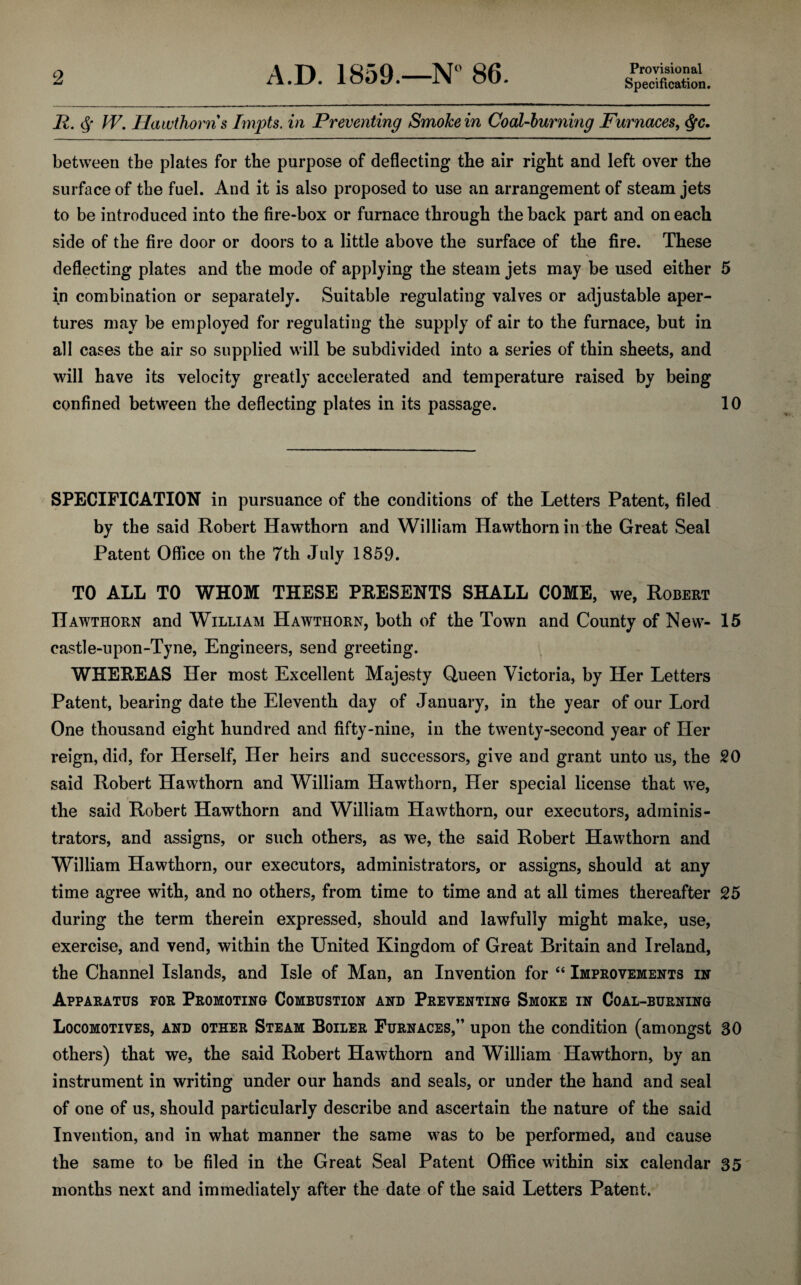 Provisional Specification. II. § W. Hawthorns Impts. in Preventing Smoke in Coal-burning Furnaces, $c. between tbe plates for the purpose of deflecting the air right and left over the surface of the fuel. And it is also proposed to use an arrangement of steam jets to be introduced into the fire-box or furnace through the back part and on each side of the fire door or doors to a little above the surface of the fire. These deflecting plates and the mode of applying the steam jets may be used either 5 in combination or separately. Suitable regulating valves or adjustable aper¬ tures may be employed for regulating the supply of air to the furnace, but in all cases the air so supplied will be subdivided into a series of thin sheets, and will have its velocity greatly accelerated and temperature raised by being confined between the deflecting plates in its passage. 10 SPECIFICATION in pursuance of the conditions of the Letters Patent, filed by the said Robert Hawthorn and William Hawthorn in the Great Seal Patent Office on the 7th July 1859. TO ALL TO WHOM THESE PRESENTS SHALL COME, we, Robert Hawthorn and William Hawthorn, both of the Town and County of New- 15 eastle-upon-Tyne, Engineers, send greeting. WHEREAS Her most Excellent Majesty Queen Victoria, by Her Letters Patent, bearing date the Eleventh day of January, in the year of our Lord One thousand eight hundred and fifty-nine, in the twenty-second year of Her reign, did, for Herself, Her heirs and successors, give and grant unto us, the SO said Robert Hawthorn and William Hawthorn, Her special license that we, the said Robert Hawthorn and William Hawthorn, our executors, adminis¬ trators, and assigns, or such others, as we, the said Robert Hawthorn and William Hawthorn, our executors, administrators, or assigns, should at any time agree with, and no others, from time to time and at all times thereafter 25 during the term therein expressed, should and lawfully might make, use, exercise, and vend, within the United Kingdom of Great Britain and Ireland, the Channel Islands, and Isle of Man, an Invention for “ Improvements in Apparatus por Promoting Combustion and Preventing Smoke in Coal-burning Locomotives, and other Steam Boiler Furnaces,” upon the condition (amongst 30 others) that we, the said Robert Hawthorn and William Hawthorn, by an instrument in writing under our hands and seals, or under the hand and seal of one of us, should particularly describe and ascertain the nature of the said Invention, and in what manner the same was to be performed, and cause the same to be filed in the Great Seal Patent Office within six calendar 35 months next and immediately after the date of the said Letters Patent.