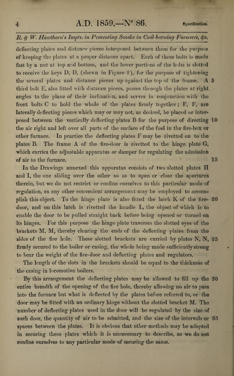 II, <Sf W. Hawthorn s Tmpts. in Preventing SmoJce in Coal-burning Furnaces, <§rc. deflecting plates and distance pieces interposed between them for the purpose of keeping the plates at a proper distance apart. Each of these bolts is made fast by a nut at top and bottom, and the lower portions of the bolts is slotted to receive the keys D, D, (shewn in Figure 2), for the purpose of tightening the several plates and distance pieces up against the top of the frame. A 5 third bolt E, also fitted with distance pieces, passes through the plates at right angles to the plane of their inclination, and serves in conjunction with the front bolts C to hold the whole of the plates firmly together; F, F, are laterally deflecting pieces which may or may not, as desired, be placed or inter¬ posed between the vertically deflecting plates B for the purpose of directing 10 the air right and left over all parts of the surface of the fuel in the fire-box or other furnace. In practice the deflecting plates F may be rivetted on to the plates B. The frame A of the fire-door is rivetted to the hinge plate G, which carries the adjustable apparatus or damper for regulating the admission of air to the furnace. 15 In the Drawings annexed this apparatus consists of two slotted plates II and I, the one sliding over the other so as to open or close the apertures therein, but we do not restrict or confine ourselves to this particular mode of regulation, as any other convenient arrangement may be employed to accom¬ plish this object. To the hinge plate is also fitted the latch K of the fire- 20 door, and on this latch is rivetted the handle L, the object of which is to enable the door to be pulled straight back before being opened or turned on its hinges. For this purpose the hinge plate traverses the slotted eyes of the brackets M, M, thereby clearing the ends of the deflecting plates from the sides of the fire hole. These slotted brackets are carried by plates N, N, 25 firmly secured to the boiler or casing, the whole being made sufficiently strong to bear the weight of the fire-door and deflecting plates and regulators. The length of the slots in the brackets should be equal to the thickness of the casing in locomotive boilers. By this arrangement the deflecting plates may be allowed to fill up the 30 entire breadth of the opening of the fire hole, thereby allowing no air to pass into the furnace but what is deflected by the plates before referred to, or the door may be fitted with an ordinary hinge without the slotted bracket M. The number of deflecting plates used in the door will be regulated by the size of such door, the quantity of air to be admitted, and the size of the intervals or 35 spaces between the plates. It is obvious that other methods may be adopted in securing these plates which it is unnecessary to describe, as we do not confine ourselves to any particular mode of securing the same.