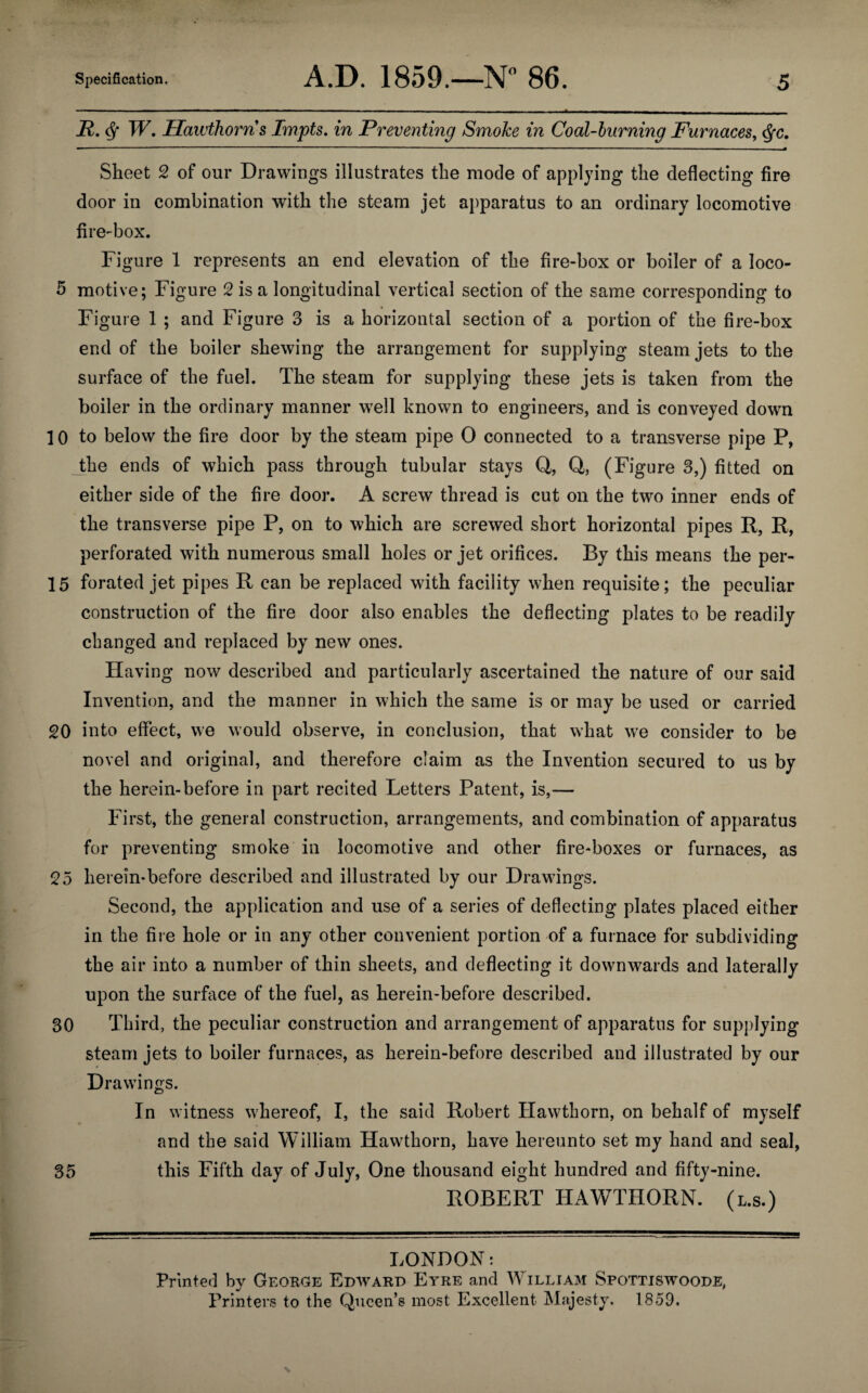 R. W. Hawthorns Impts. in Preventing SmoJce in Coal-burning Furnaces, <$fc. Sheet 2 of our Drawings illustrates the mode of applying the deflecting fire door in combination with the steam jet apparatus to an ordinary locomotive fire-box. Figure 1 represents an end elevation of the fire-box or boiler of a loco- 5 motive; Figure 2 is a longitudinal vertical section of the same corresponding to Figure 1 ; and Figure 3 is a horizontal section of a portion of the fire-box end of the boiler shewing the arrangement for supplying steam jets to the surface of the fuel. The steam for supplying these jets is taken from the boiler in the ordinary manner well known to engineers, and is conveyed down 10 to below the fire door by the steam pipe 0 connected to a transverse pipe P, the ends of which pass through tubular stays Q, Q, (Figure 3,) fitted on either side of the fire door. A screw thread is cut on the two inner ends of the transverse pipe P, on to which are screwed short horizontal pipes R, R, perforated with numerous small holes or jet orifices. By this means the per- 15 forated jet pipes R can be replaced with facility when requisite; the peculiar construction of the fire door also enables the deflecting plates to be readily changed and replaced by new ones. Having now described and particularly ascertained the nature of our said Invention, and the manner in which the same is or may be used or carried 20 into effect, we would observe, in conclusion, that what we consider to be novel and original, and therefore claim as the Invention secured to us by the herein-before in part recited Letters Patent, is,— First, the general construction, arrangements, and combination of apparatus for preventing smoke in locomotive and other fire-boxes or furnaces, as 25 herein*before described and illustrated by our Drawings. Second, the application and use of a series of deflecting plates placed either in the fire hole or in any other convenient portion of a furnace for subdividing the air into a number of thin sheets, and deflecting it downwards and laterally upon the surface of the fuel, as herein-before described. 30 Third, the peculiar construction and arrangement of apparatus for supplying steam jets to boiler furnaces, as herein-before described and illustrated by our Drawings. In witness whereof, I, the said Robert Hawthorn, on behalf of myself ' •* and the said William Hawthorn, have hereunto set my hand and seal, 35 this Fifth day of July, One thousand eight hundred and fifty-nine. ROBERT HAWTHORN, (l.s.) LONDON: Printed by George Edward Eyre and William Spottiswoode, Printers to the Queen’s most Excellent Majesty. 1859.