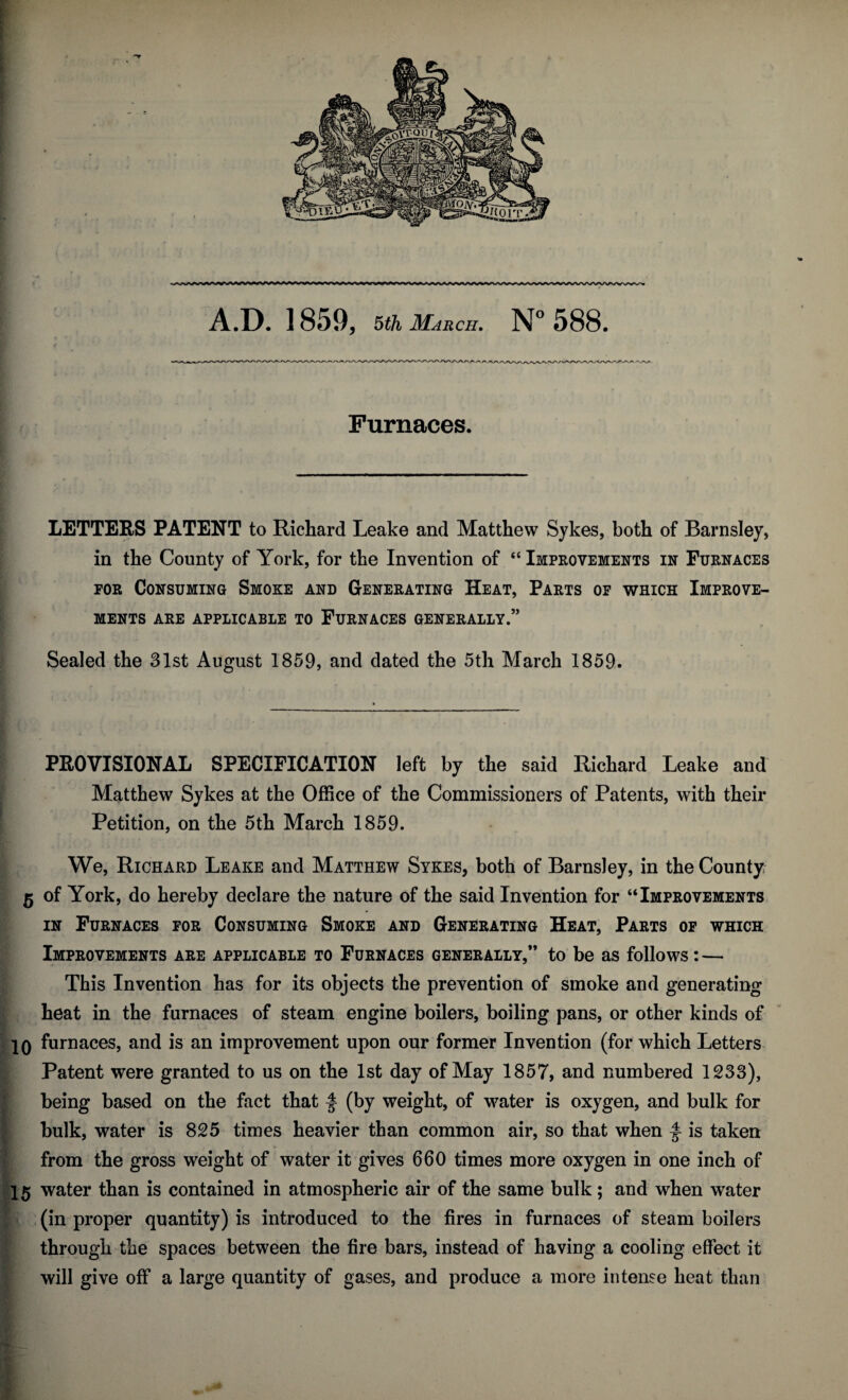 A.D. 1859, 5 th March. N° 588. Furnaces. LETTERS PATENT to Richard Leake and Matthew Sykes, both of Barnsley, in the County of York, for the Invention of “ Improvements in Furnaces for Consuming Smoke and Generating Heat, Parts of which Improve¬ ments ARE APPLICABLE TO FURNACES GENERALLY.” Sealed the 31st August 1859, and dated the 5th March 1859. PROVISIONAL SPECIFICATION left by the said Richard Leake and Matthew Sykes at the Office of the Commissioners of Patents, with their Petition, on the 5th March 1859. We, Richard Leake and Matthew Sykes, both of Barnsley, in the County 5 of York, do hereby declare the nature of the said Invention for “Improvements in Furnaces for Consuming Smoke and Generating Heat, Parts of which Improvements are applicable to Furnaces generally,” to be as follows: — This Invention has for its objects the prevention of smoke and generating heat in the furnaces of steam engine boilers, boiling pans, or other kinds of 10 furnaces, and is an improvement upon our former Invention (for which Letters Patent were granted to us on the 1st day of May 1857, and numbered 1233), being based on the fact that f (by weight, of water is oxygen, and bulk for bulk, water is 825 times heavier than common air, so that when f is taken from the gross weight of water it gives 660 times more oxygen in one inch of 15 water than is contained in atmospheric air of the same bulk; and when water (in proper quantity) is introduced to the fires in furnaces of steam boilers through the spaces between the fire bars, instead of having a cooling effect it will give off a large quantity of gases, and produce a more intense heat than