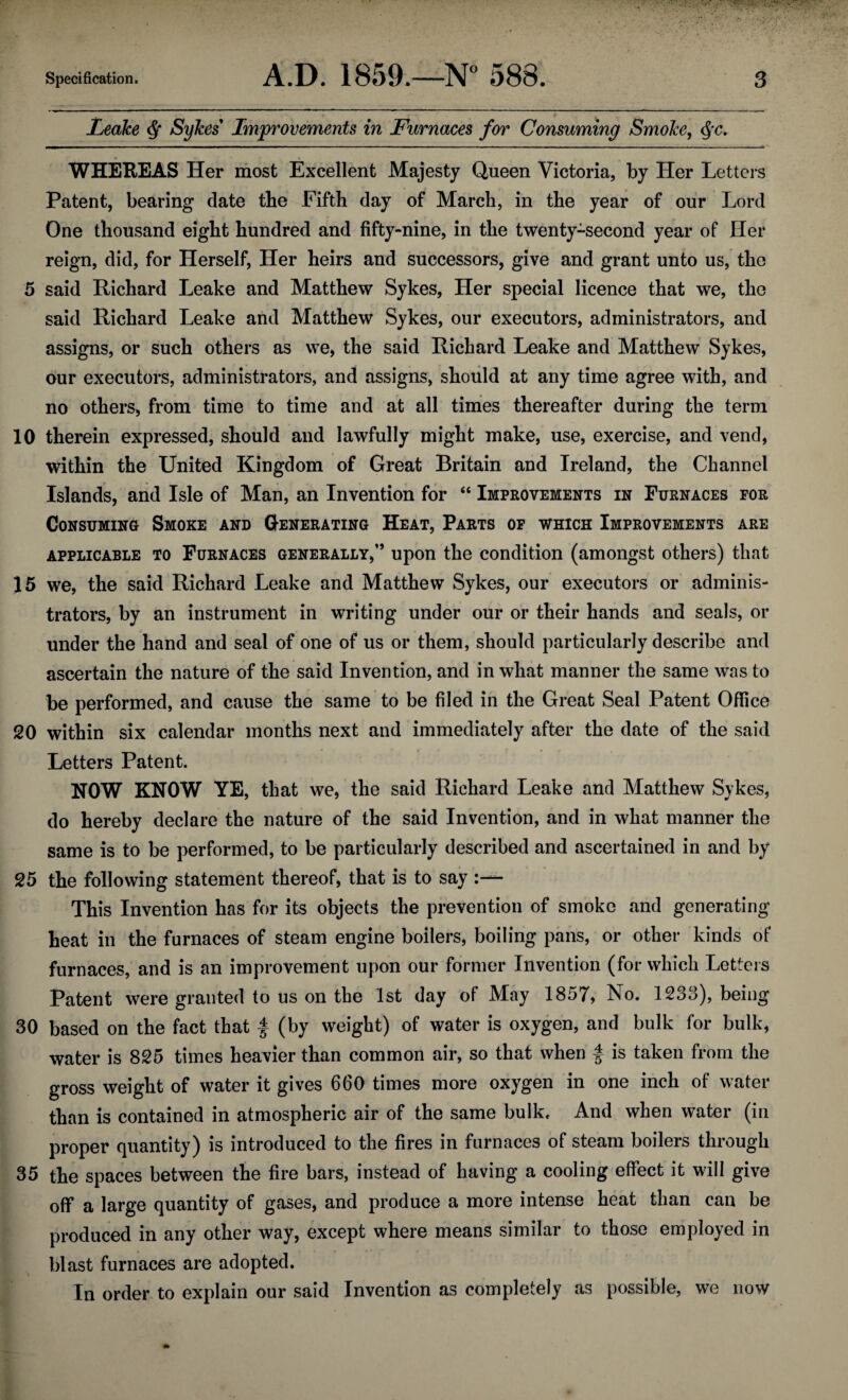 Leake Q Sykes' Improvements in Furnaces for Consuming Smoke, <Sfc. WHEREAS Her most Excellent Majesty Queen Victoria, by Her Letters Patent, bearing date the Fifth day of March, in the year of our Lord One thousand eight hundred and fifty-nine, in the twenty-second year of Her reign, did, for Herself, Her heirs and successors, give and grant unto us, the 5 said Richard Leake and Matthew Sykes, Her special licence that we, the said Richard Leake and Matthew Sykes, our executors, administrators, and assigns, or such others as we, the said Richard Leake and Matthew Sykes, our executors, administrators, and assigns, should at any time agree with, and no others, from time to time and at all times thereafter during the term 10 therein expressed, should and lawfully might make, use, exercise, and vend, within the United Kingdom of Great Britain and Ireland, the Channel Islands, and Isle of Man, an Invention for “ Improvements in Furnaces for Consuming Smoke and Generating Heat, Parts of which Improvements are applicable to Furnaces generally,” upon the condition (amongst others) that 15 we, the said Richard Leake and Matthew Sykes, our executors or adminis¬ trators, by an instrument in writing under our or their hands and seals, or under the hand and seal of one of us or them, should particularly describe and ascertain the nature of the said Invention, and in what manner the same was to be performed, and cause the same to be filed in the Great Seal Patent Office 20 within six calendar months next and immediately after the date of the said Letters Patent. NOW KNOW YE, that we, the said Richard Leake and Matthew Sykes, do hereby declare the nature of the said Invention, and in what manner the same is to be performed, to be particularly described and ascertained in and by 25 the following statement thereof, that is to say This Invention has for its objects the prevention of smoke and generating heat in the furnaces of steam engine boilers, boiling pans, or other kinds of furnaces, and is an improvement upon our former Invention (for which Letters Patent were granted to us on the 1st day of May 1857, No. 1238), being 30 based on the fact that f (by weight) of water is oxygen, and bulk for bulk, water is 825 times heavier than common air, so that when f is taken from the gross weight of water it gives 660 times more oxygen in one inch of water than is contained in atmospheric air of the same bulk. And when water (in proper quantity) is introduced to the fires in furnaces of steam boilers through 35 the spaces between the fire bars, instead of having a cooling effect it will give off a large quantity of gases, and produce a more intense heat than can be produced in any other way, except where means similar to those employed in blast furnaces are adopted. In order to explain our said Invention as completely as possible, we now