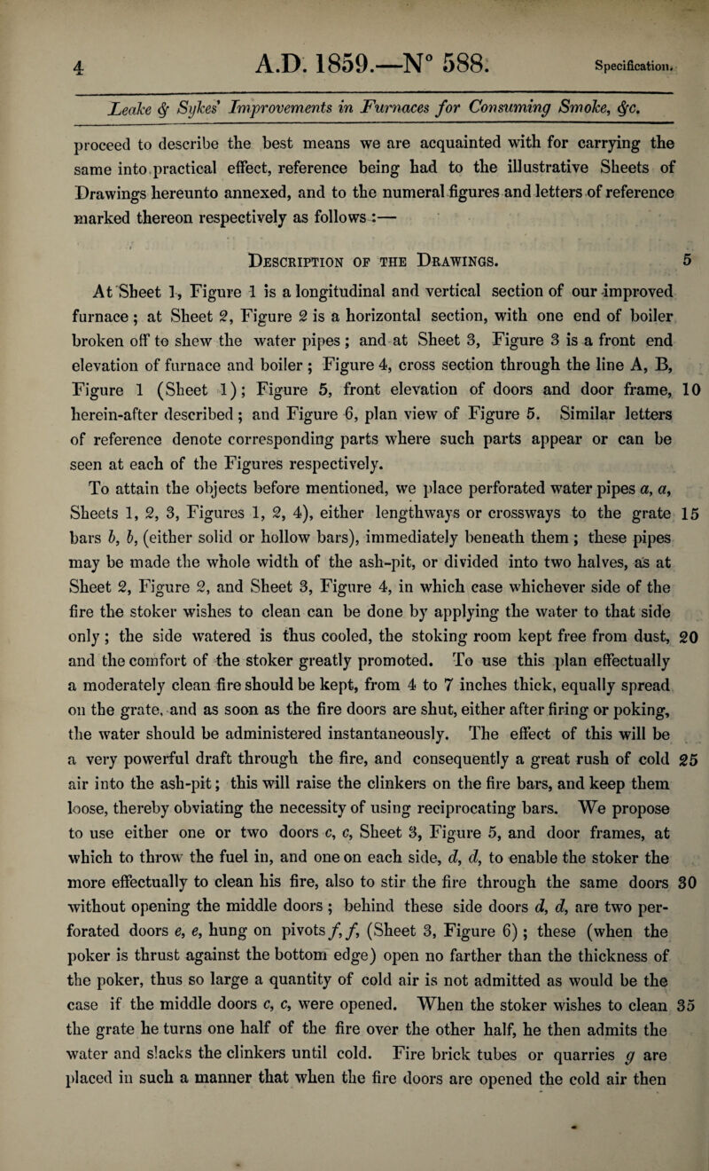 Leake df Sykes* Improvements in Furnaces for Consuming Smoke, <§c, proceed to describe the best means we are acquainted with for carrying the same into.practical effect, reference being had to the illustrative Sheets of Drawings hereunto annexed, and to the numeral figures and letters of reference marked thereon respectively as follows :— . r - i/ / t i, i , „ ' % t Description of the Drawings. 5 At Sheet 1, Figure 1 is a longitudinal and vertical section of our improved furnace; at Sheet 2, Figure 2 is a horizontal section, with one end of boiler broken off to shew the water pipes ; and at Sheet 3, Figure 3 is a front end elevation of furnace and boiler; Figure 4, cross section through the line A, B, Figure 1 (Sheet 1); Figure 5, front elevation of doors and door frame, 10 herein-after described ; and Figure 6, plan view of Figure 5. Similar letters of reference denote corresponding parts where such parts appear or can be seen at each of the Figures respectively. To attain the objects before mentioned, we place perforated water pipes a, a, Sheets 1, 2, 3, Figures 1, 2, 4), either lengthways or crossways to the grate 15 bars b, b, (either solid or hollow bars), immediately beneath them; these pipes may be made the whole width of the ash-pit, or divided into two halves, as at Sheet 2, Figure 2, and Sheet 3, Figure 4, in which case whichever side of the fire the stoker wishes to clean can be done by applying the water to that side only; the side watered is thus cooled, the stoking room kept free from dust, 20 and the comfort of the stoker greatly promoted. To use this plan effectually a moderately clean fire should be kept, from 4 to 7 inches thick, equally spread on the grate, and as soon as the fire doors are shut, either after firing or poking, the water should be administered instantaneously. The effect of this will be a very powerful draft through the fire, and consequently a great rush of cold 25 air into the ash-pit; this will raise the clinkers on the fire bars, and keep them loose, thereby obviating the necessity of using reciprocating bars. We propose to use either one or two doors c, c, Sheet 3, Figure 5, and door frames, at which to throw the fuel in, and one on each side, d, d, to enable the stoker the more effectually to clean his fire, also to stir the fire through the same doors 30 without opening the middle doors ; behind these side doors d, d, are two per¬ forated doors e, e, hung on pivots f f, (Sheet 3, Figure 6); these (when the poker is thrust against the bottom edge) open no farther than the thickness of the poker, thus so large a quantity of cold air is not admitted as would be the case if the middle doors c, c, were opened. When the stoker wishes to clean 35 the grate he turns one half of the fire over the other half, he then admits the water and slacks the clinkers until cold. Fire brick tubes or quarries g are placed in such a manner that when the fire doors are opened the cold air then